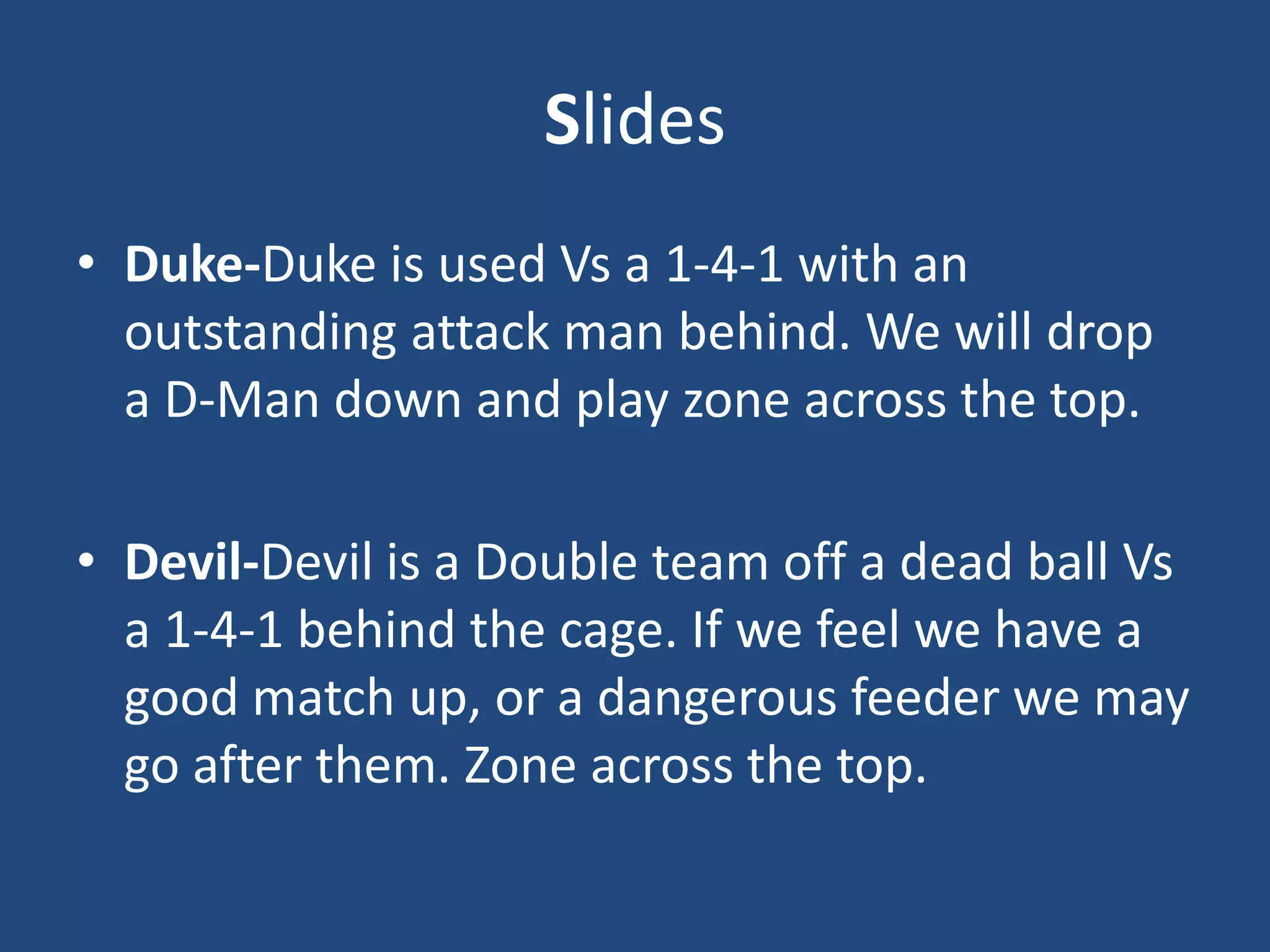 Slides
• Duke-Duke is used Vs a 1-4-1 with an
  outstanding attack man behind. We will drop
  a D-Man down and play zone across the top.

• Devil-Devil is a Double team off a dead ball Vs
  a 1-4-1 behind the cage. If we feel we have a
  good match up, or a dangerous feeder we may
  go after them. Zone across the top.
 