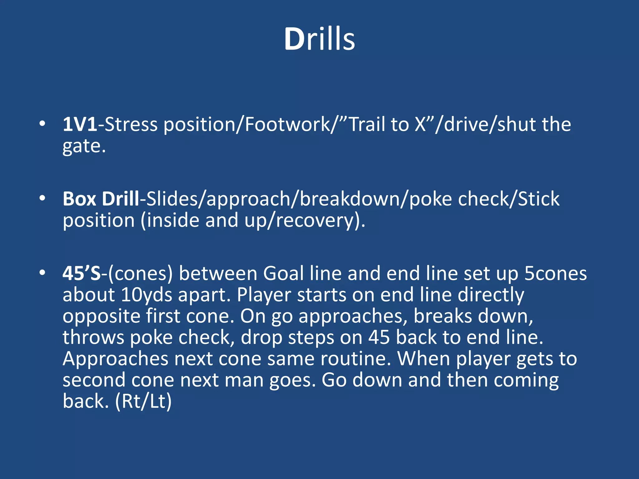 Drills

• 1V1-Stress position/Footwork/”Trail to X”/drive/shut the
  gate.

• Box Drill-Slides/approach/breakdown/poke check/Stick
  position (inside and up/recovery).

• 45’S-(cones) between Goal line and end line set up 5cones
  about 10yds apart. Player starts on end line directly
  opposite first cone. On go approaches, breaks down,
  throws poke check, drop steps on 45 back to end line.
  Approaches next cone same routine. When player gets to
  second cone next man goes. Go down and then coming
  back. (Rt/Lt)
 