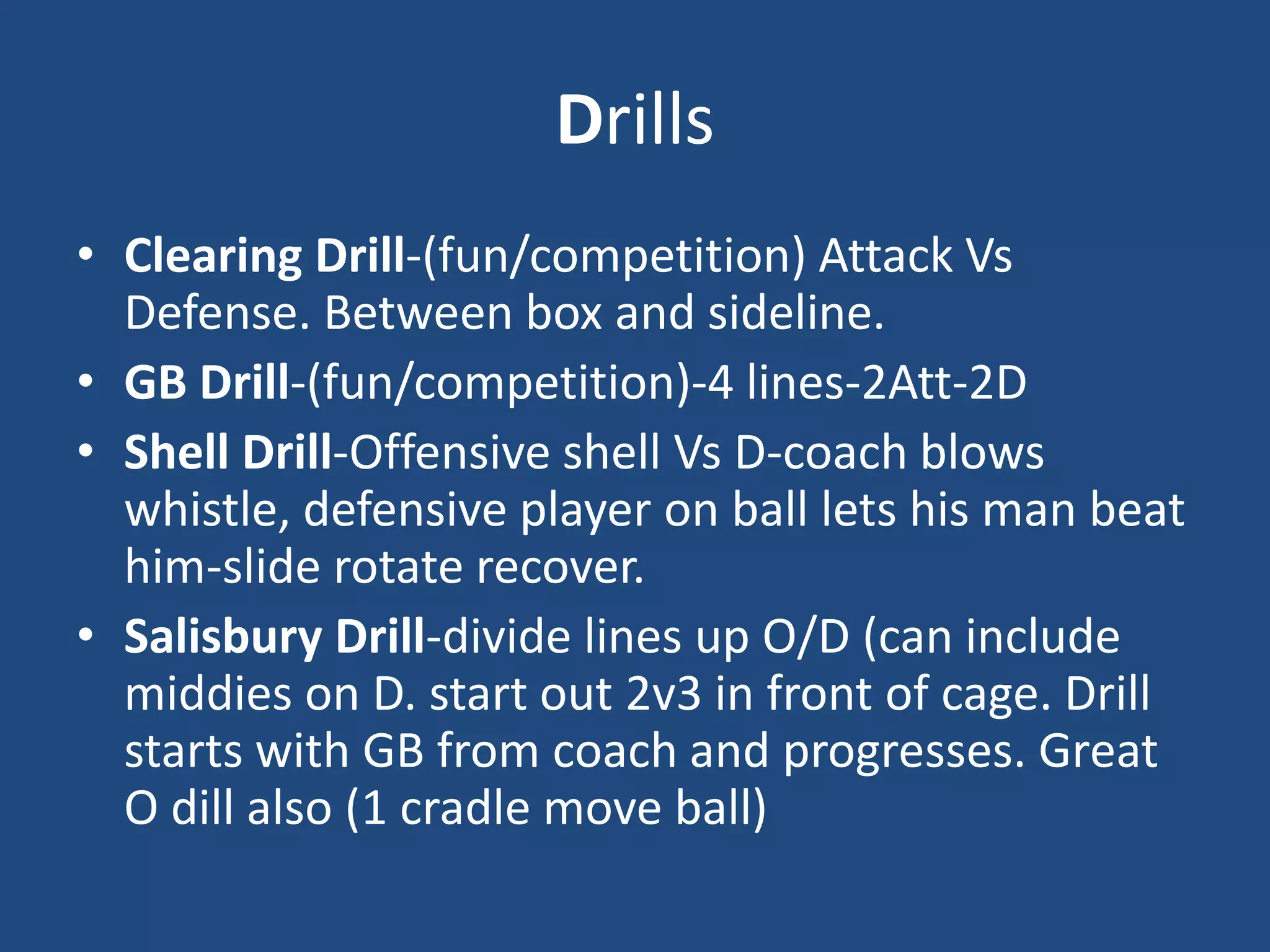 Drills
• Clearing Drill-(fun/competition) Attack Vs
  Defense. Between box and sideline.
• GB Drill-(fun/competition)-4 lines-2Att-2D
• Shell Drill-Offensive shell Vs D-coach blows
  whistle, defensive player on ball lets his man beat
  him-slide rotate recover.
• Salisbury Drill-divide lines up O/D (can include
  middies on D. start out 2v3 in front of cage. Drill
  starts with GB from coach and progresses. Great
  O dill also (1 cradle move ball)
 