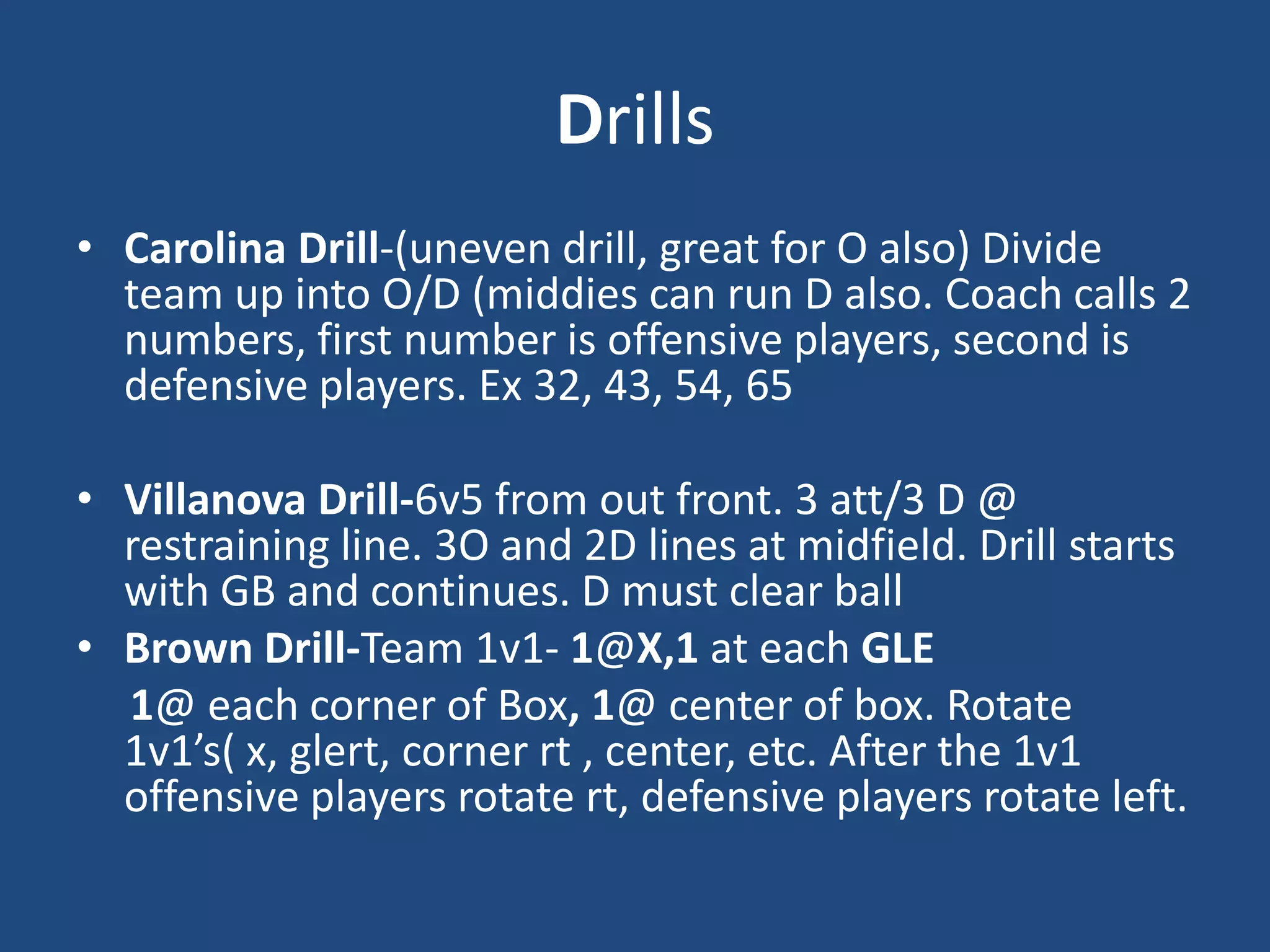 Drills
• Carolina Drill-(uneven drill, great for O also) Divide
  team up into O/D (middies can run D also. Coach calls 2
  numbers, first number is offensive players, second is
  defensive players. Ex 32, 43, 54, 65

• Villanova Drill-6v5 from out front. 3 att/3 D @
  restraining line. 3O and 2D lines at midfield. Drill starts
  with GB and continues. D must clear ball
• Brown Drill-Team 1v1- 1@X,1 at each GLE
  1@ each corner of Box, 1@ center of box. Rotate
  1v1’s( x, glert, corner rt , center, etc. After the 1v1
  offensive players rotate rt, defensive players rotate left.
 