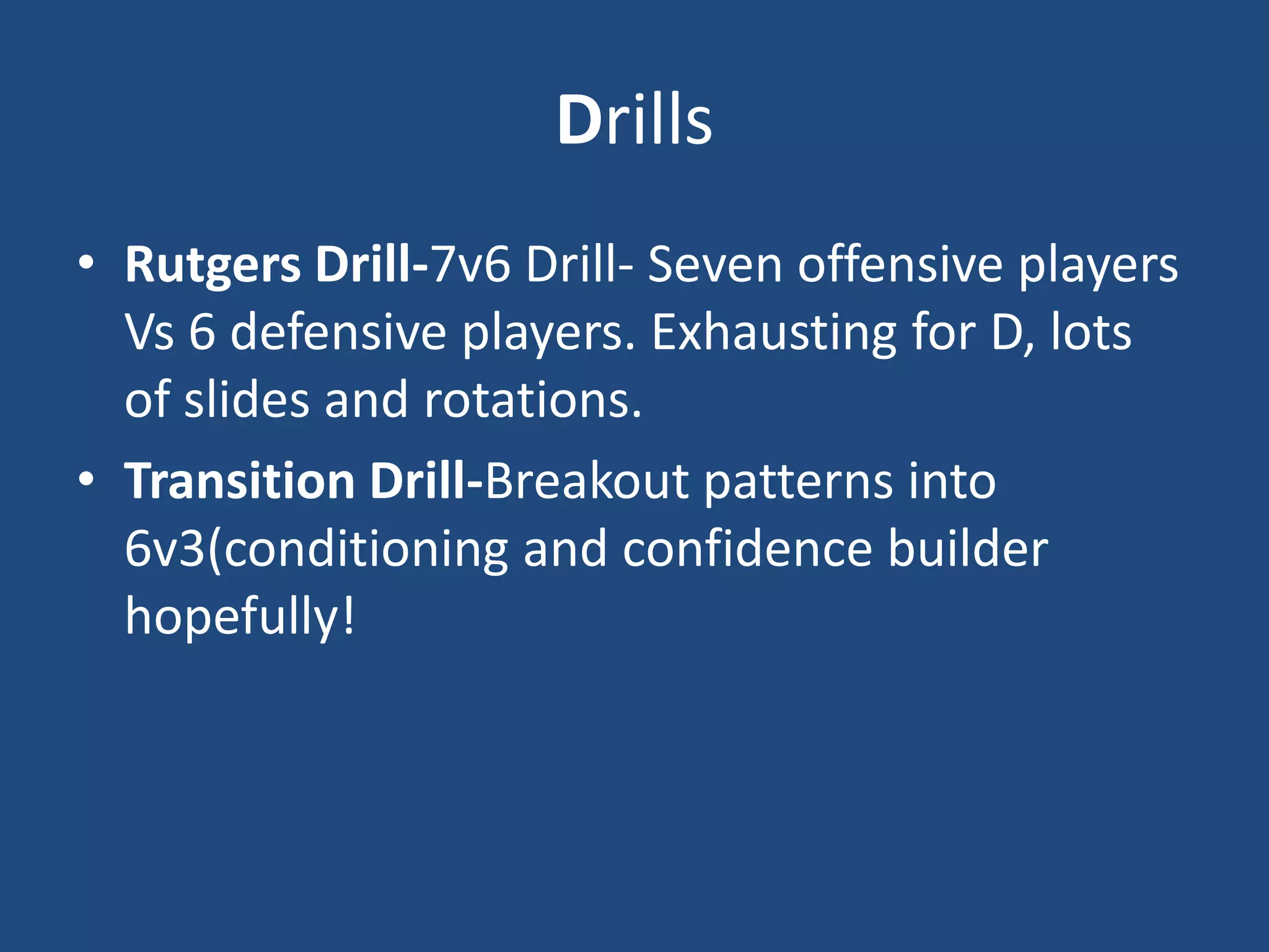 Drills
• Rutgers Drill-7v6 Drill- Seven offensive players
  Vs 6 defensive players. Exhausting for D, lots
  of slides and rotations.
• Transition Drill-Breakout patterns into
  6v3(conditioning and confidence builder
  hopefully!
 