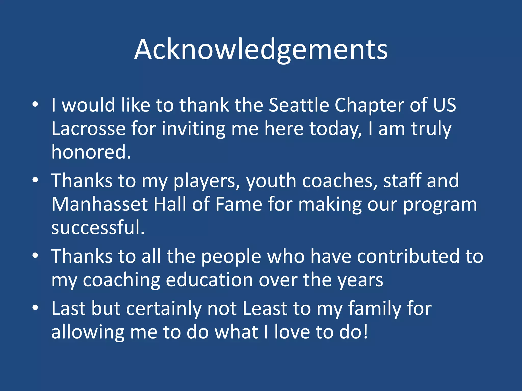 Acknowledgements
• I would like to thank the Seattle Chapter of US
  Lacrosse for inviting me here today, I am truly
  honored.
• Thanks to my players, youth coaches, staff and
  Manhasset Hall of Fame for making our program
  successful.
• Thanks to all the people who have contributed to
  my coaching education over the years
• Last but certainly not Least to my family for
  allowing me to do what I love to do!
 