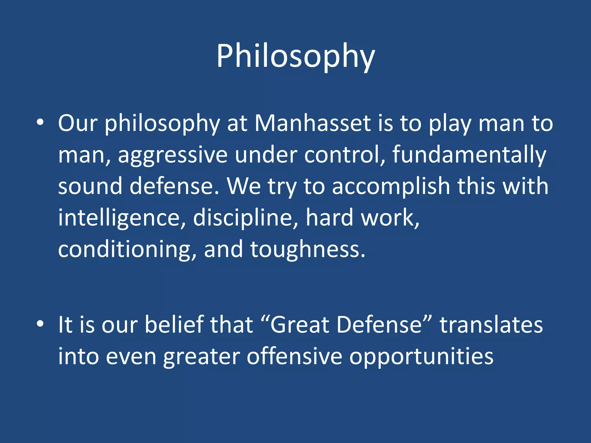Philosophy
• Our philosophy at Manhasset is to play man to
  man, aggressive under control, fundamentally
  sound defense. We try to accomplish this with
  intelligence, discipline, hard work,
  conditioning, and toughness.

• It is our belief that “Great Defense” translates
  into even greater offensive opportunities
 