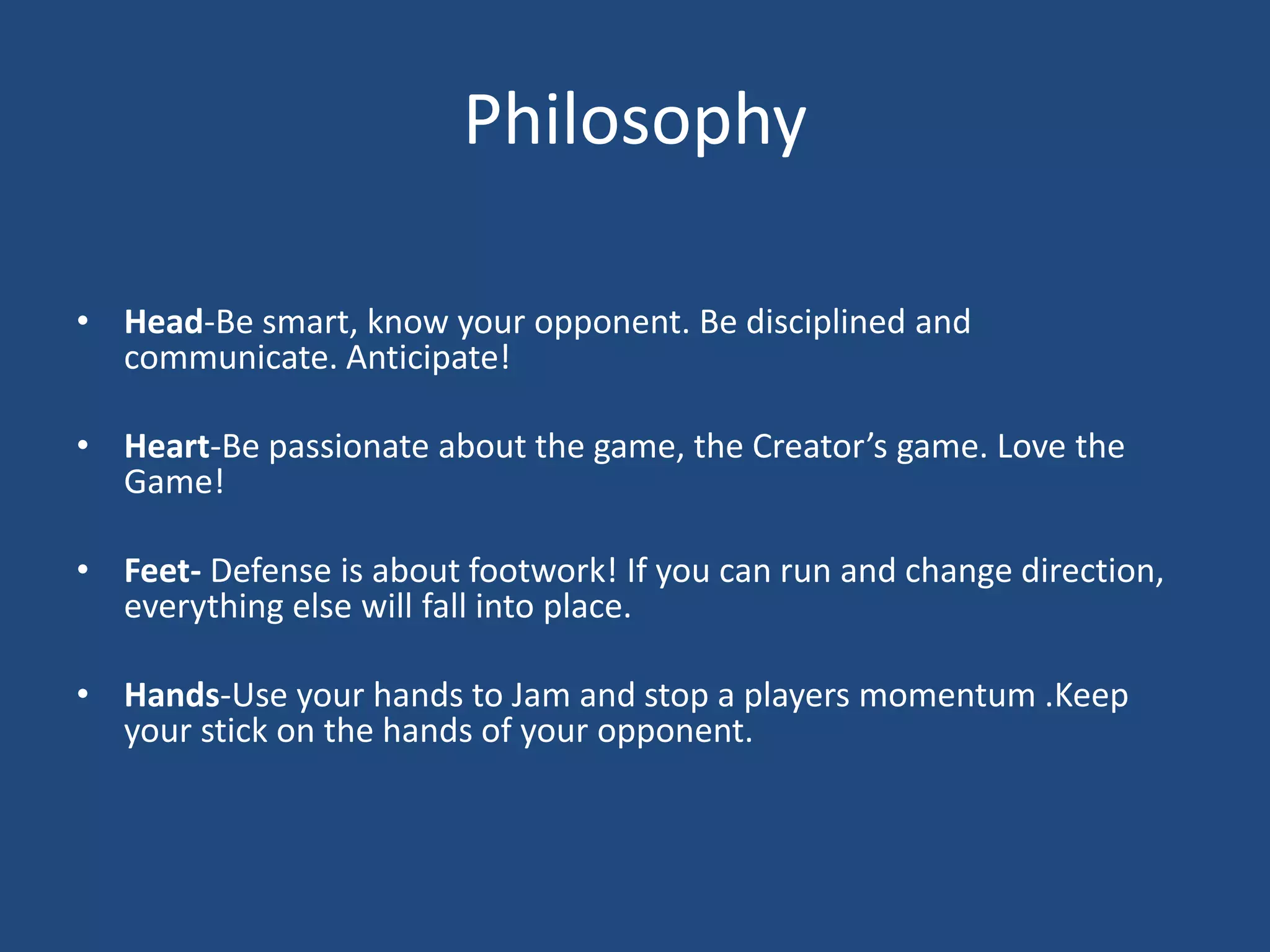 Philosophy

• Head-Be smart, know your opponent. Be disciplined and
  communicate. Anticipate!

• Heart-Be passionate about the game, the Creator’s game. Love the
  Game!

• Feet- Defense is about footwork! If you can run and change direction,
  everything else will fall into place.

• Hands-Use your hands to Jam and stop a players momentum .Keep
  your stick on the hands of your opponent.
 