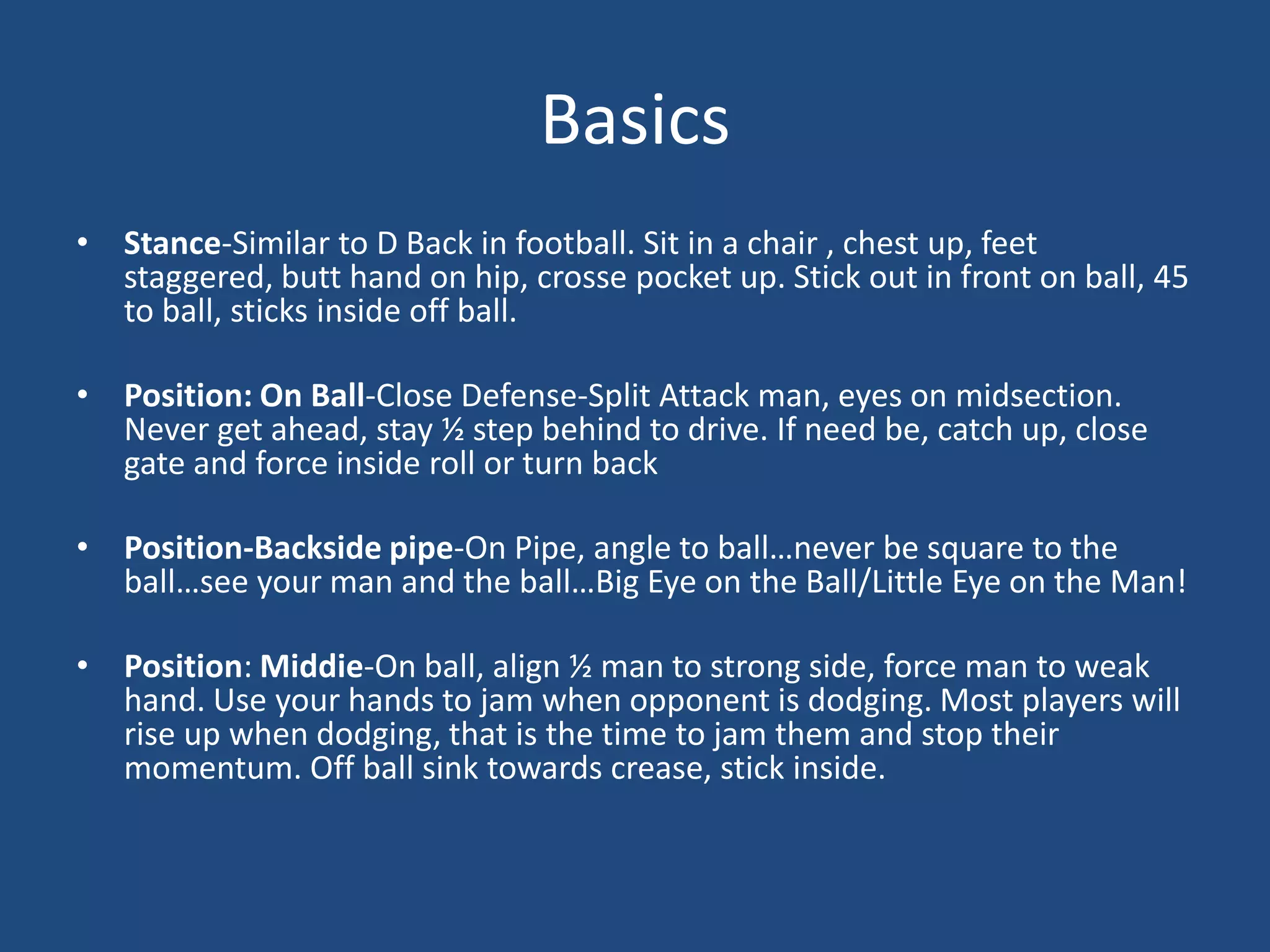 Basics
• Stance-Similar to D Back in football. Sit in a chair , chest up, feet
  staggered, butt hand on hip, crosse pocket up. Stick out in front on ball, 45
  to ball, sticks inside off ball.

• Position: On Ball-Close Defense-Split Attack man, eyes on midsection.
  Never get ahead, stay ½ step behind to drive. If need be, catch up, close
  gate and force inside roll or turn back

• Position-Backside pipe-On Pipe, angle to ball…never be square to the
  ball…see your man and the ball…Big Eye on the Ball/Little Eye on the Man!

• Position: Middie-On ball, align ½ man to strong side, force man to weak
  hand. Use your hands to jam when opponent is dodging. Most players will
  rise up when dodging, that is the time to jam them and stop their
  momentum. Off ball sink towards crease, stick inside.
 