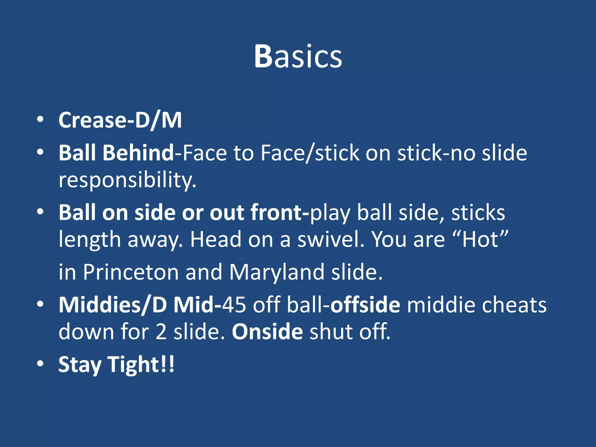 Basics
• Crease-D/M
• Ball Behind-Face to Face/stick on stick-no slide
  responsibility.
• Ball on side or out front-play ball side, sticks
  length away. Head on a swivel. You are “Hot”
  in Princeton and Maryland slide.
• Middies/D Mid-45 off ball-offside middie cheats
  down for 2 slide. Onside shut off.
• Stay Tight!!
 