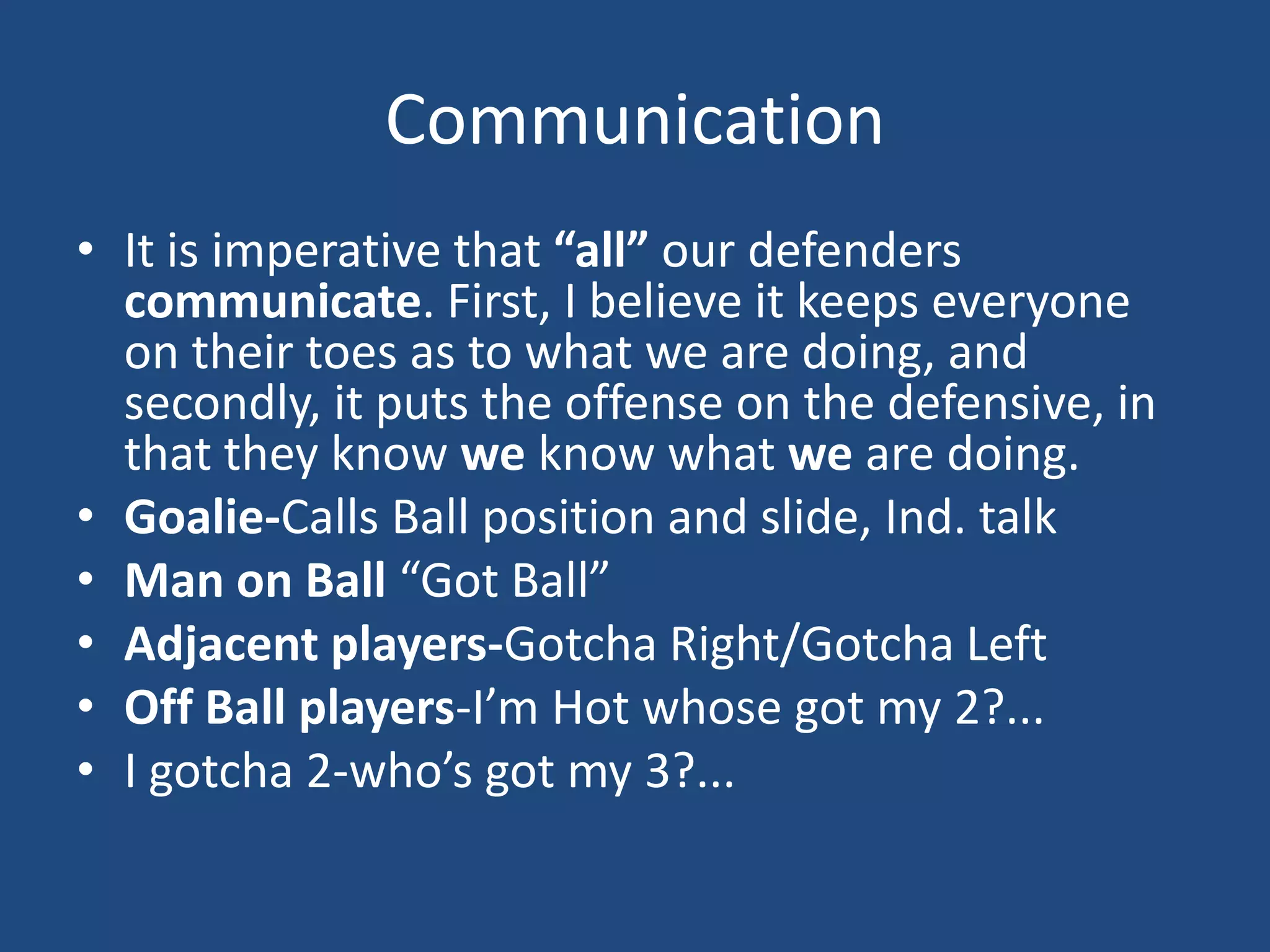 Communication
• It is imperative that “all” our defenders
  communicate. First, I believe it keeps everyone
  on their toes as to what we are doing, and
  secondly, it puts the offense on the defensive, in
  that they know we know what we are doing.
• Goalie-Calls Ball position and slide, Ind. talk
• Man on Ball “Got Ball”
• Adjacent players-Gotcha Right/Gotcha Left
• Off Ball players-I’m Hot whose got my 2?...
• I gotcha 2-who’s got my 3?...
 