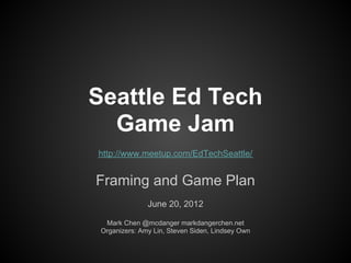 Seattle Ed Tech
  Game Jam
http://www.meetup.com/EdTechSeattle/


Framing and Game Plan
               June 20, 2012

  Mark Chen @mcdanger markdangerchen.net
 Organizers: Amy Lin, Steven Siden, Lindsey Own
 