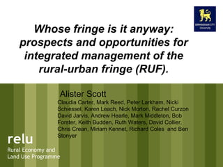 relu Rural Economy and Land Use Programme Whose fringe is it anyway: prospects and opportunities for integrated management of the rural-urban fringe (RUF). Alister Scott Claudia Carter, Mark Reed, Peter Larkham, Nicki Schiessel, Karen Leach, Nick Morton, Rachel Curzon David Jarvis, Andrew Hearle, Mark Middleton, Bob Forster, Keith Budden, Ruth Waters, David Collier, Chris Crean, Miriam Kennet, Richard Coles  and Ben Stonyer  