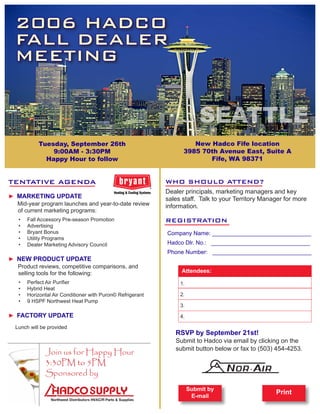 2006 HADCO
  FALL DEALER
  MEETING


                                                                           SEATTLE
            Tuesday, September 26th                                   New Hadco Fife location
                9:00AM - 3:30PM                                    3985 70th Avenue East, Suite A
              Happy Hour to follow                                        Fife, WA 98371


TENTATIVE AGENDA                                             WHO SHOULD ATTEND?
                                                             Dealer principals, marketing managers and key
► MARKETING UPDATE                                           sales staff. Talk to your Territory Manager for more
  Mid-year program launches and year-to-date review          information.
  of current marketing programs:
   •	   Fall Accessory Pre-season Promotion                  REGISTRATION
   •	   Advertising
   •	   Bryant Bonus                                         Company Name: _______________________________
   •	   Utility Programs
   •	   Dealer Marketing Advisory Council                    Hadco Dlr. No.: _______________________________
                                                             Phone Number: _______________________________
► NEW PRODUCT UPDATE
  Product reviews, competitive comparisons, and
  selling tools for the following:                                Attendees:
   •	   Perfect Air Purifier                                      1.
   •	   Hybrid Heat
   •	   Horizontal Air Conditioner with Puron© Refrigerant        2.
   •	   9 HSPF Northwest Heat Pump
                                                                  3.
► FACTORY UPDATE                                                  4.

  Lunch will be provided
                                                                RSVP by September 21st!
                                                                Submit to Hadco via email by clicking on the
                                                                submit button below or fax to (503) 454-4253.
               Join us for Happy Hour
               3:30PM to 5PM
               Sponsored by
                                                                       Submit by
                                                                                                     Print
                                                                        E-mail
 