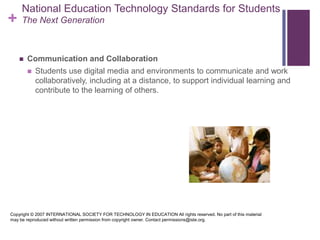 National Education Technology Standards for StudentsThe Next GenerationCommunication and CollaborationStudents use digital media and environments to communicate and work collaboratively, including at a distance, to support individual learning and contribute to the learning of others. Copyright © 2007 INTERNATIONAL SOCIETY FOR TECHNOLOGY IN EDUCATION All rights reserved. No part of this material may be reproduced without written permission from copyright owner. Contact permissions@iste.org.