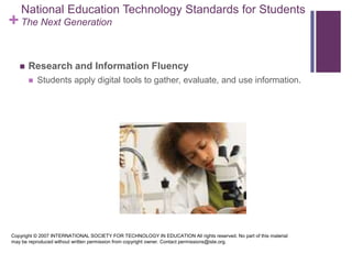 National Education Technology Standards for StudentsThe Next GenerationResearch and Information FluencyStudents apply digital tools to gather, evaluate, and use information. Copyright © 2007 INTERNATIONAL SOCIETY FOR TECHNOLOGY IN EDUCATION All rights reserved. No part of this material may be reproduced without written permission from copyright owner. Contact permissions@iste.org.