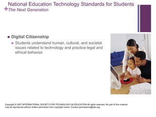 National Education Technology Standards for StudentsThe Next GenerationDigital Citizenship Students understand human, cultural, and societal issues related to technology and practice legal and ethical behavior. Copyright © 2007 INTERNATIONAL SOCIETY FOR TECHNOLOGY IN EDUCATION All rights reserved. No part of this material may be reproduced without written permission from copyright owner. Contact permissions@iste.org.
