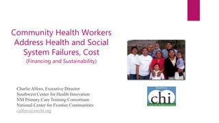 Charlie Alfero, Executive Director
Southwest Center for Health Innovation
NM Primary Care Training Consortium
National Center for Frontier Communities
calfero@swchi.org
Community Health Workers
Address Health and Social
System Failures, Cost
(Financing and Sustainability)
 