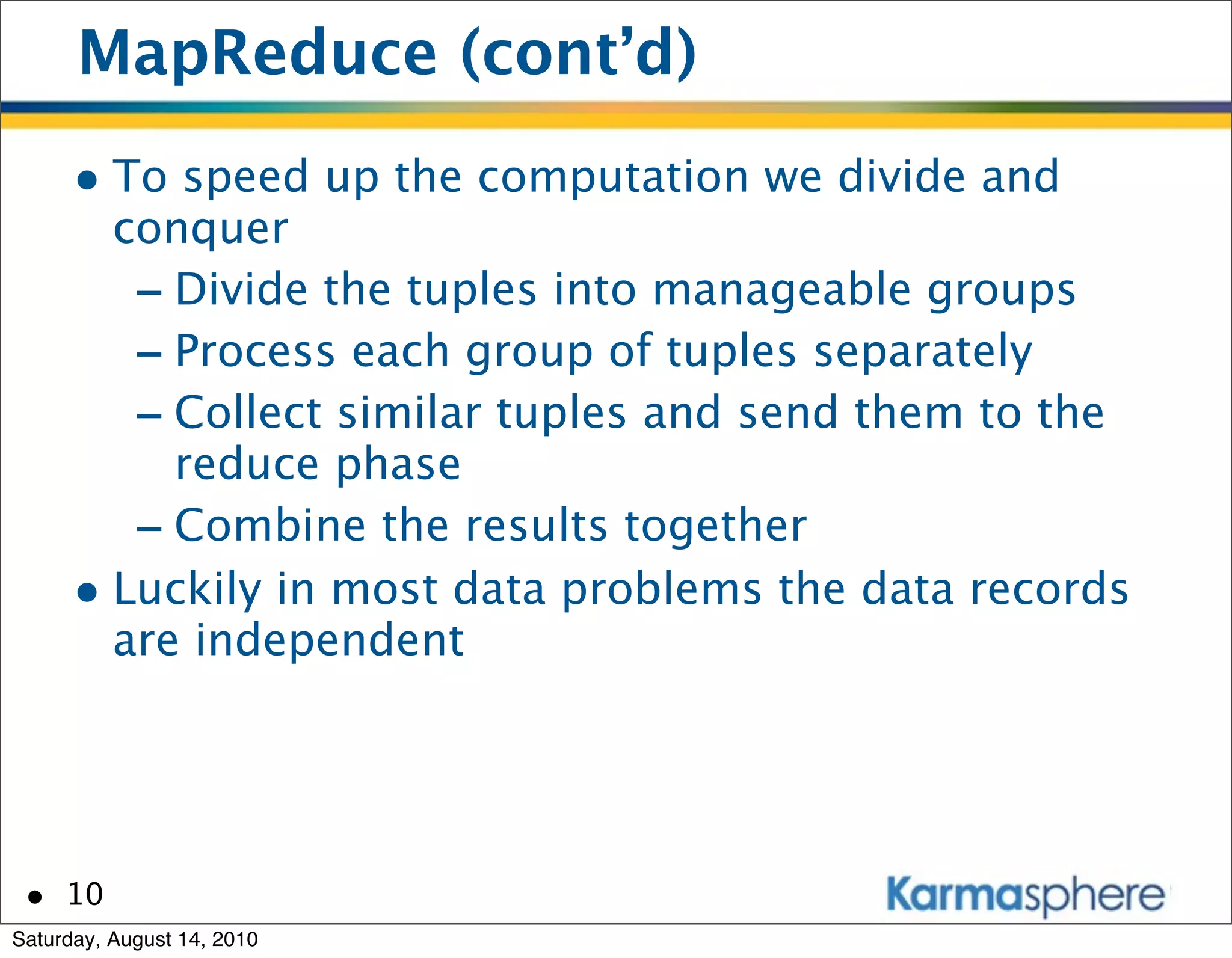 MapReduce (cont’d)
      • To speed up the computation we divide and
        conquer
         - Divide the tuples into manageable groups
         - Process each group of tuples separately
         - Collect similar tuples and send them to the
           reduce phase
         - Combine the results together
      • Luckily in most data problems the data records
        are independent




 • 10
Saturday, August 14, 2010
 