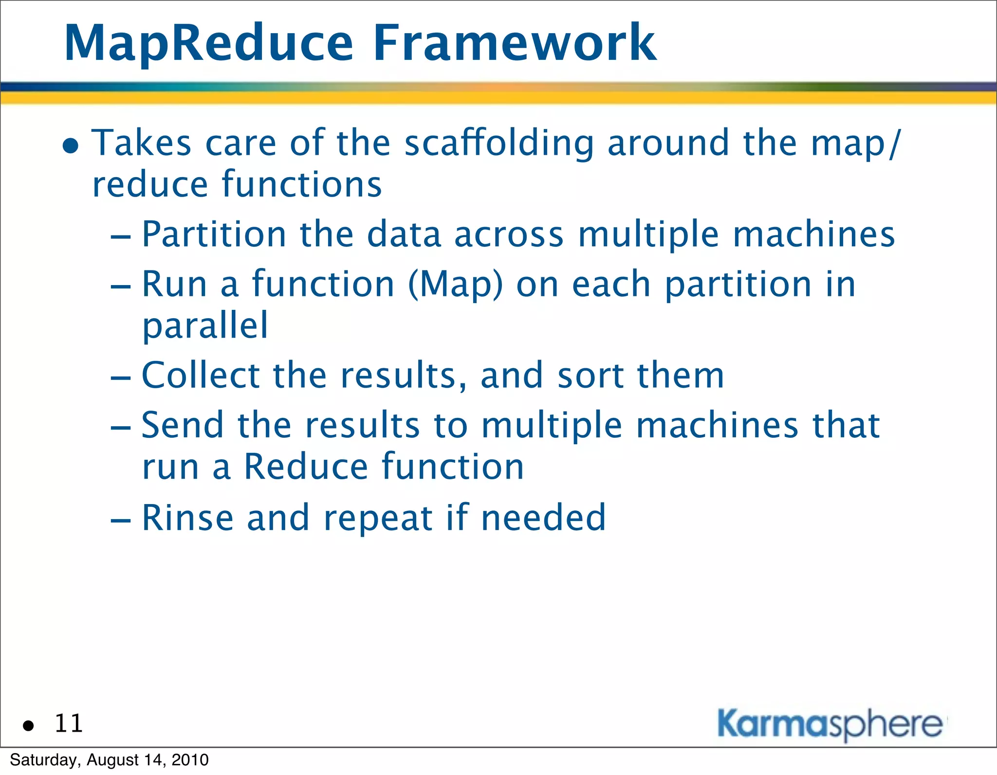 MapReduce Framework
      • Takes care of the scaffolding around the map/
          reduce functions
           - Partition the data across multiple machines
           - Run a function (Map) on each partition in
             parallel
           - Collect the results, and sort them
           - Send the results to multiple machines that
             run a Reduce function
           - Rinse and repeat if needed



 • 11
Saturday, August 14, 2010
 