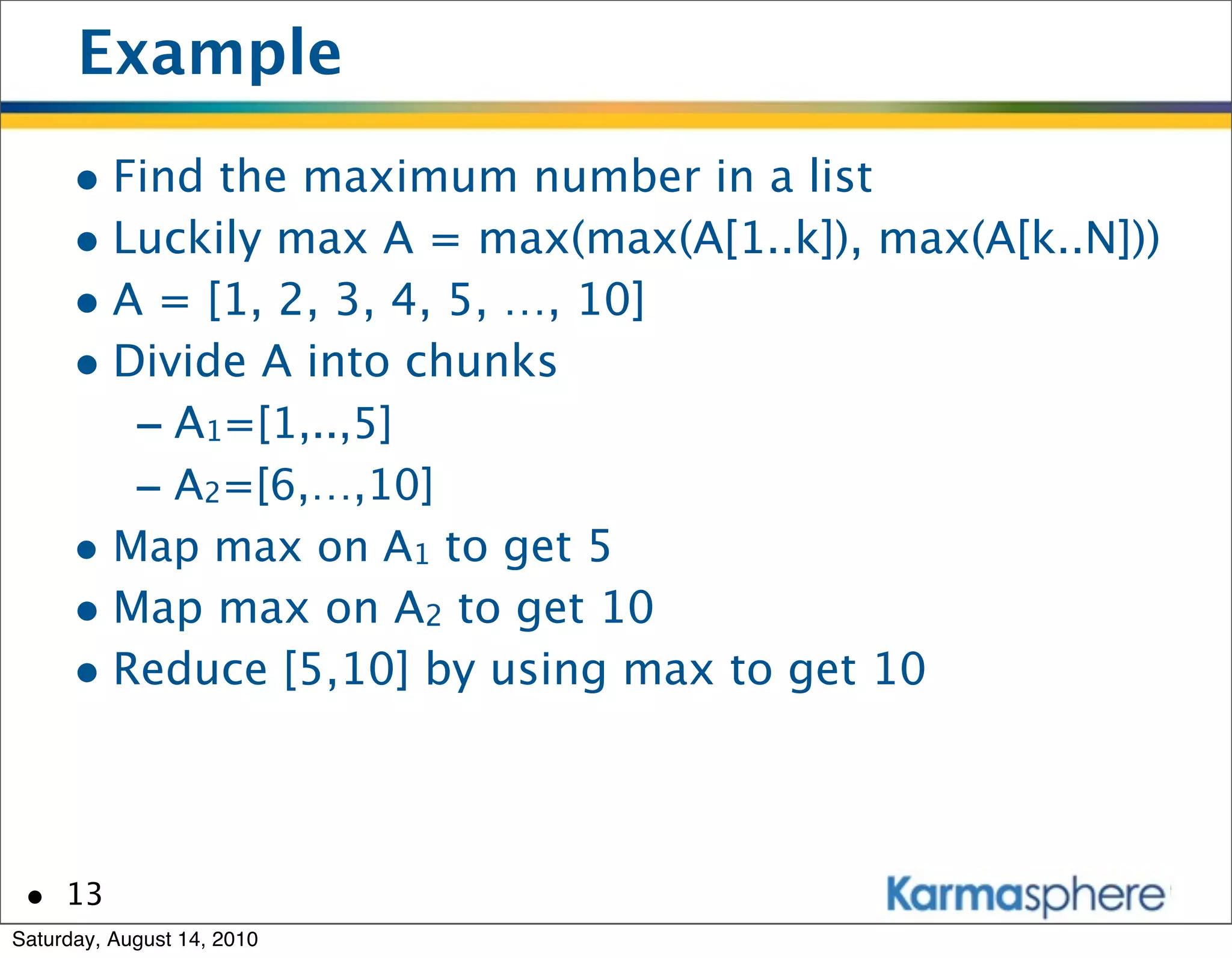 Example
      • Find the maximum number in a list
      • Luckily max A = max(max(A[1..k]), max(A[k..N]))
      • A = [1, 2, 3, 4, 5, …, 10]
      • Divide A into chunks
         - A1=[1,..,5]
         - A2=[6,…,10]
      • Map max on A1 to get 5
      • Map max on A2 to get 10
      • Reduce [5,10] by using max to get 10


 • 13
Saturday, August 14, 2010
 