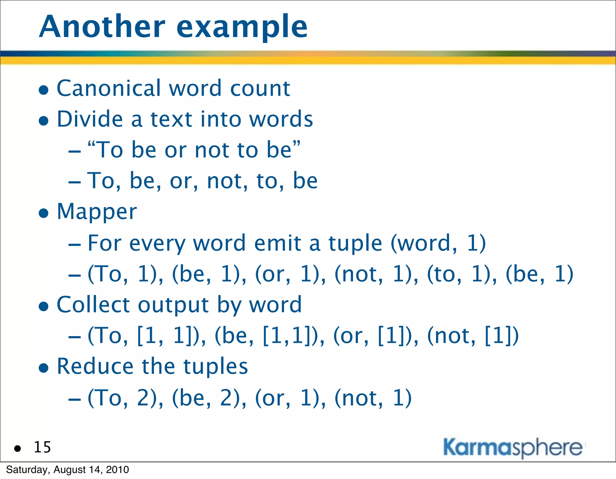 Another example
      • Canonical word count
      • Divide a text into words
         - “To be or not to be”
         - To, be, or, not, to, be
      • Mapper
         - For every word emit a tuple (word, 1)
         - (To, 1), (be, 1), (or, 1), (not, 1), (to, 1), (be, 1)
      • Collect output by word
         - (To, [1, 1]), (be, [1,1]), (or, [1]), (not, [1])
      • Reduce the tuples
         - (To, 2), (be, 2), (or, 1), (not, 1)
 • 15
Saturday, August 14, 2010
 