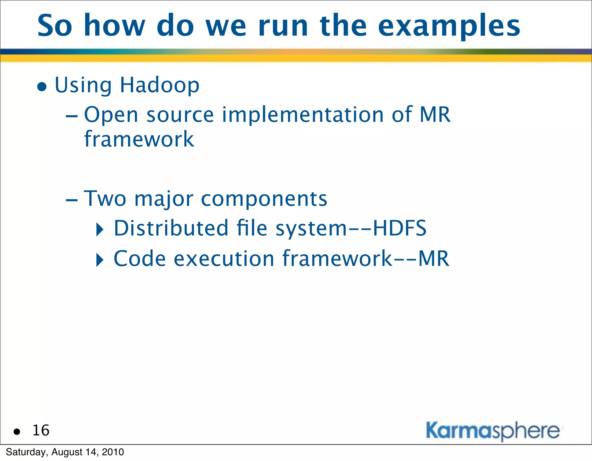 So how do we run the examples
      • Using Hadoop
         - Open source implementation of MR
                framework

            - Two major components
               ‣ Distributed ﬁle system--HDFS
               ‣ Code execution framework--MR




 • 16
Saturday, August 14, 2010
 