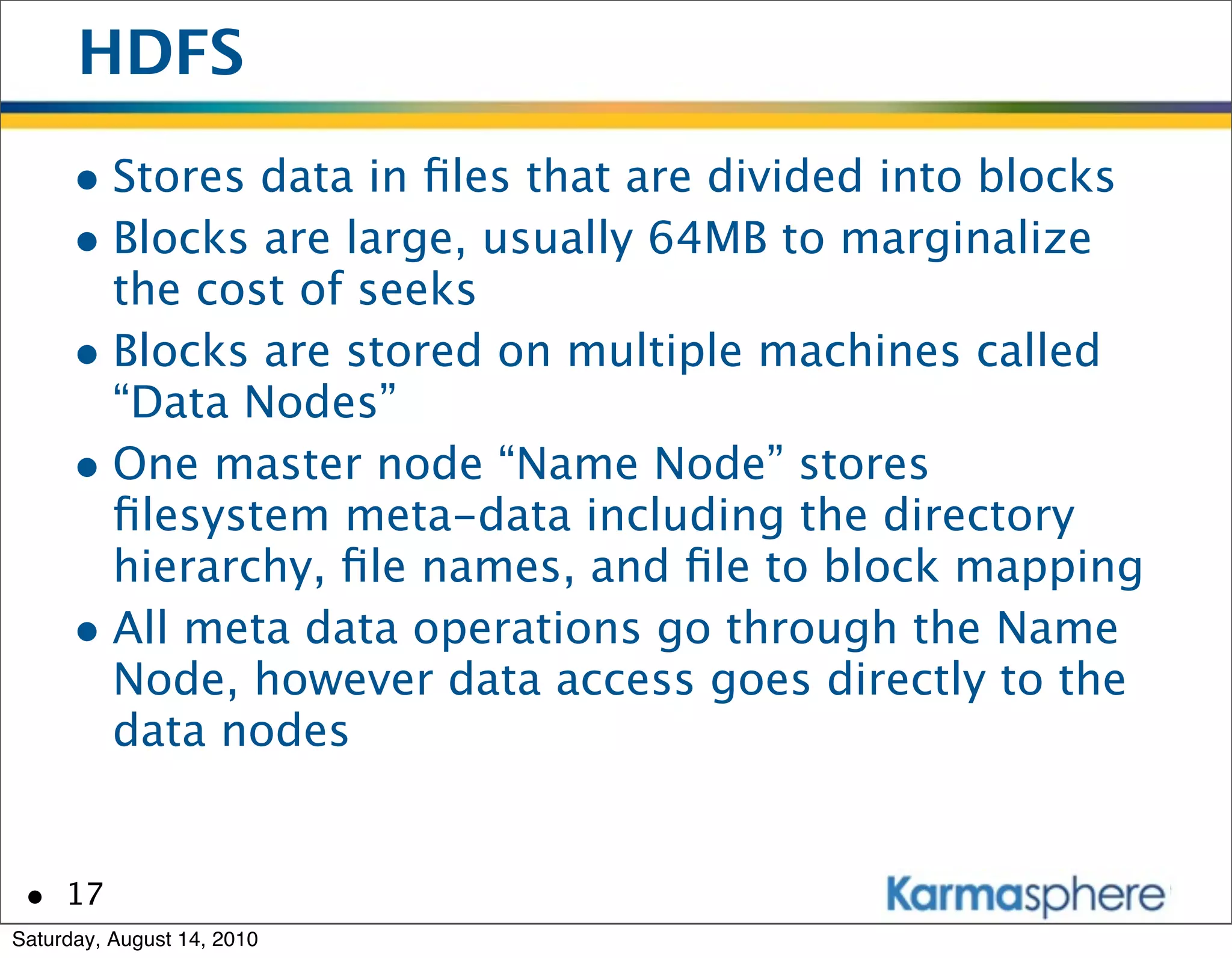 HDFS
      • Stores data in ﬁles that are divided into blocks
      • Blocks are large, usually 64MB to marginalize
        the cost of seeks
      • Blocks are stored on multiple machines called
        “Data Nodes”
      • One master node “Name Node” stores
        ﬁlesystem meta-data including the directory
        hierarchy, ﬁle names, and ﬁle to block mapping
      • All meta data operations go through the Name
        Node, however data access goes directly to the
        data nodes


 • 17
Saturday, August 14, 2010
 