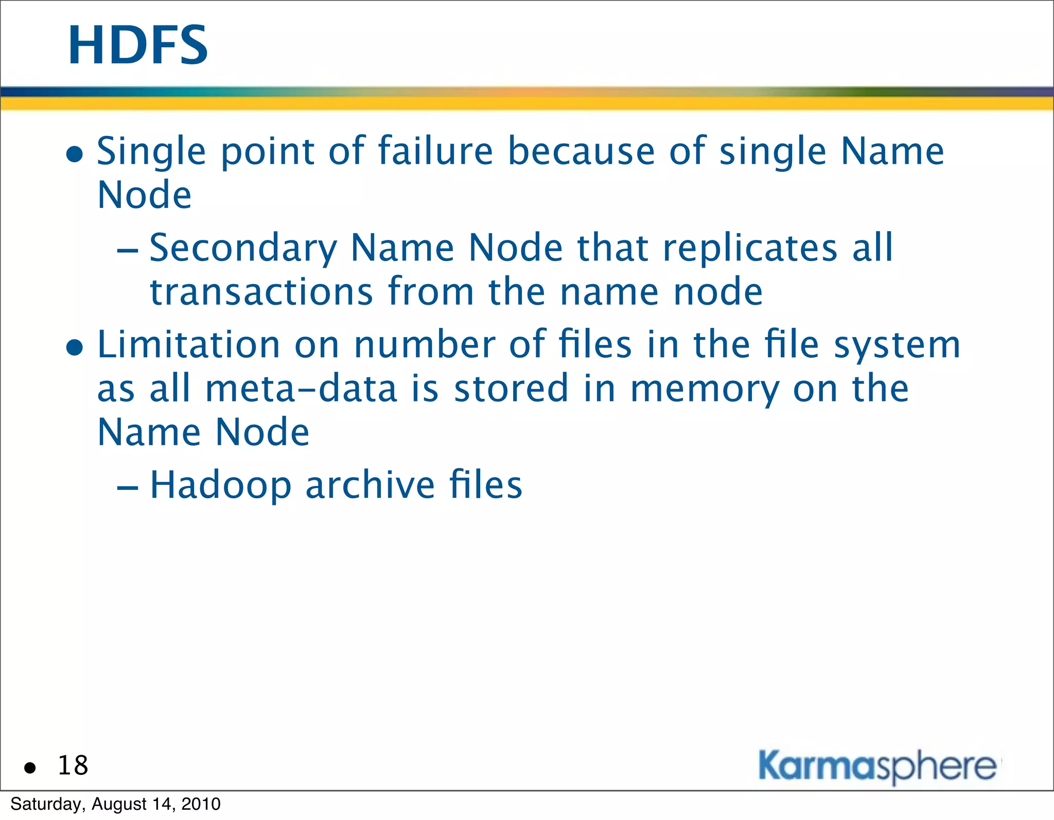 HDFS
      • Single point of failure because of single Name
        Node
         - Secondary Name Node that replicates all
           transactions from the name node
      • Limitation on number of ﬁles in the ﬁle system
        as all meta-data is stored in memory on the
        Name Node
         - Hadoop archive ﬁles




 • 18
Saturday, August 14, 2010
 