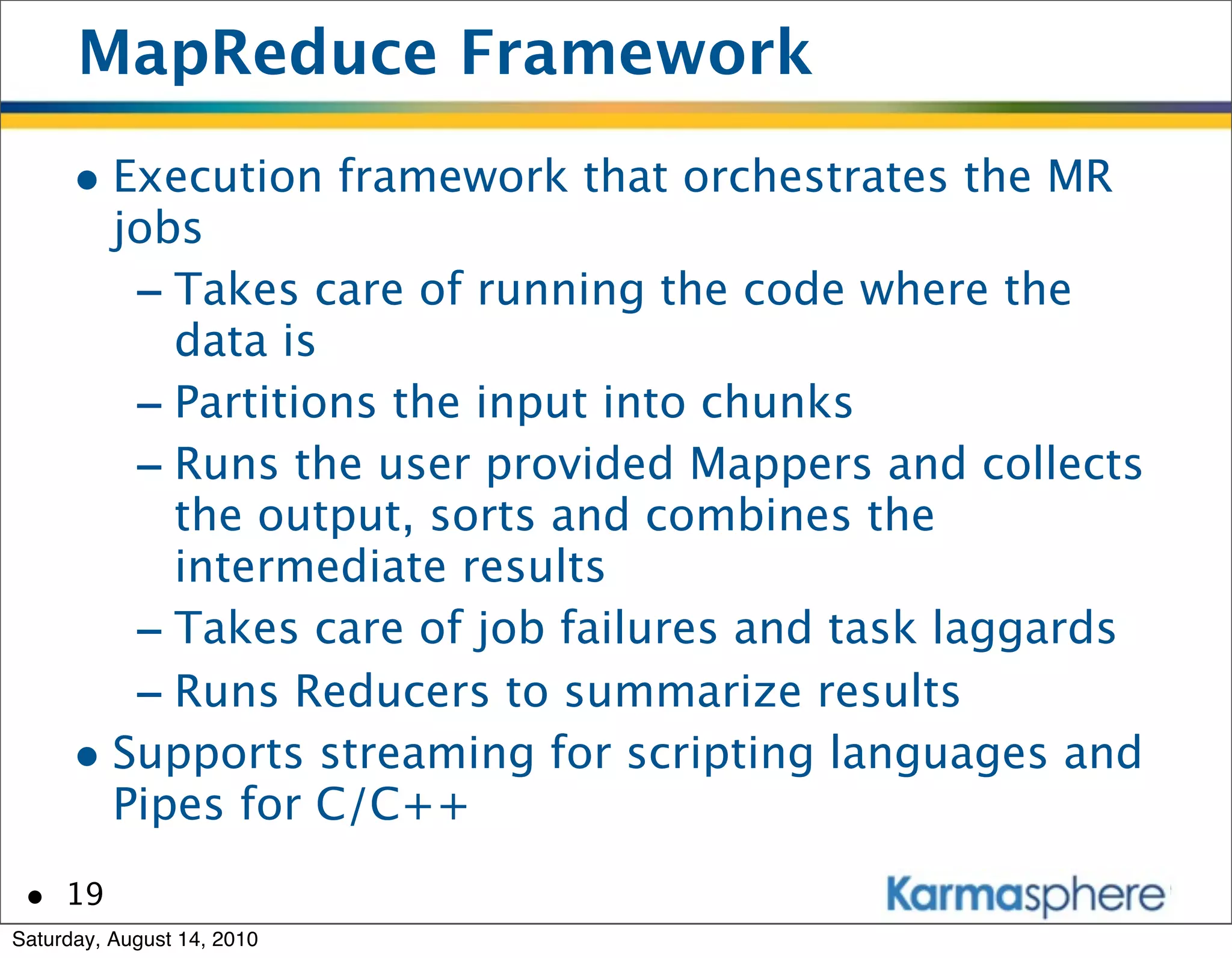 MapReduce Framework
      • Execution framework that orchestrates the MR
        jobs
         - Takes care of running the code where the
           data is
         - Partitions the input into chunks
         - Runs the user provided Mappers and collects
           the output, sorts and combines the
           intermediate results
         - Takes care of job failures and task laggards
         - Runs Reducers to summarize results
      • Supports streaming for scripting languages and
        Pipes for C/C++
 • 19
Saturday, August 14, 2010
 