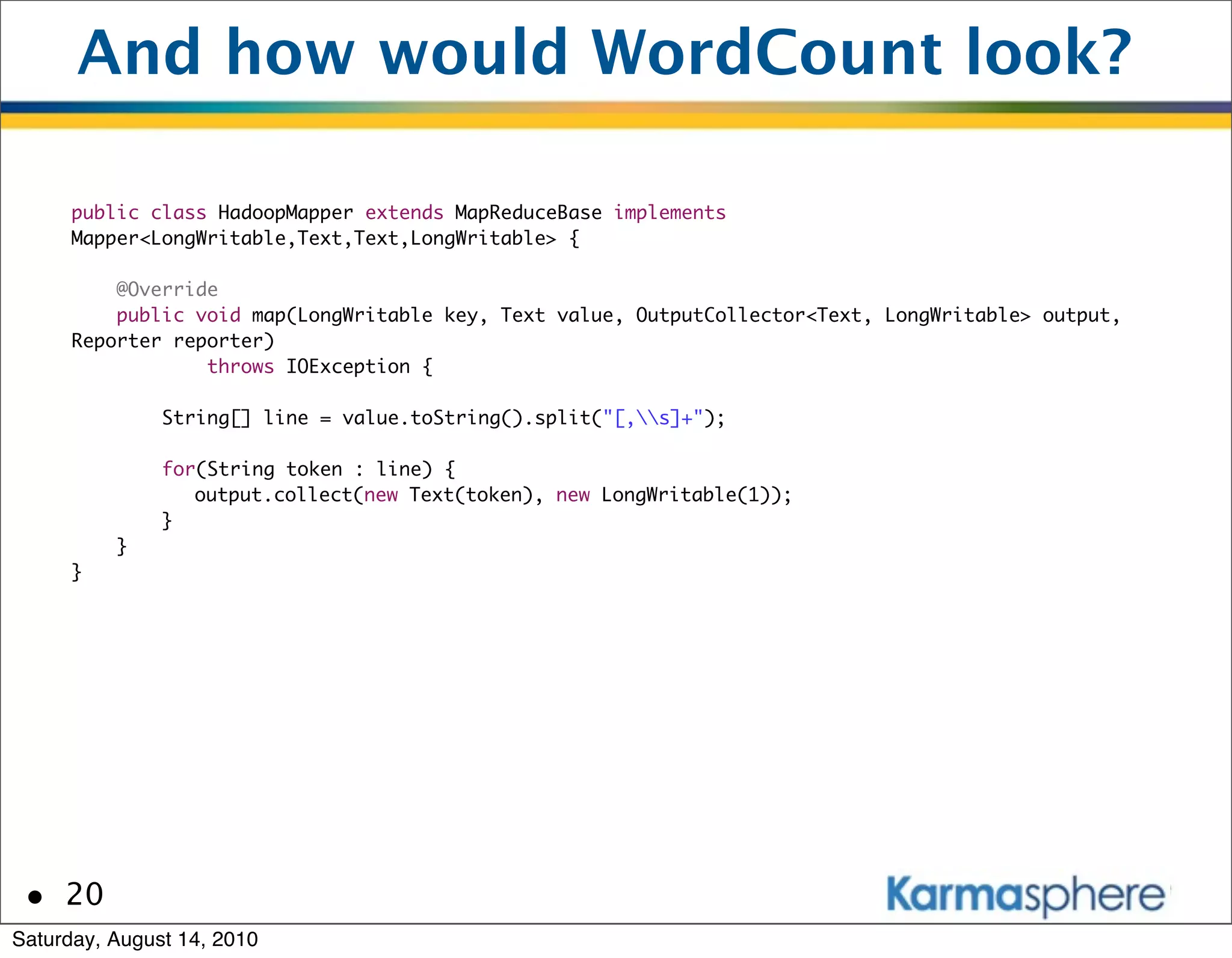 And how would WordCount look?

      public class HadoopMapper extends MapReduceBase implements
      Mapper<LongWritable,Text,Text,LongWritable> {

          @Override
          public void map(LongWritable key, Text value, OutputCollector<Text, LongWritable> output,
      Reporter reporter)
                  throws IOException {

               String[] line = value.toString().split("[,s]+");

               for(String token : line) {
               	 output.collect(new Text(token), new LongWritable(1));
               }
          }
      }




 • 20
Saturday, August 14, 2010
 