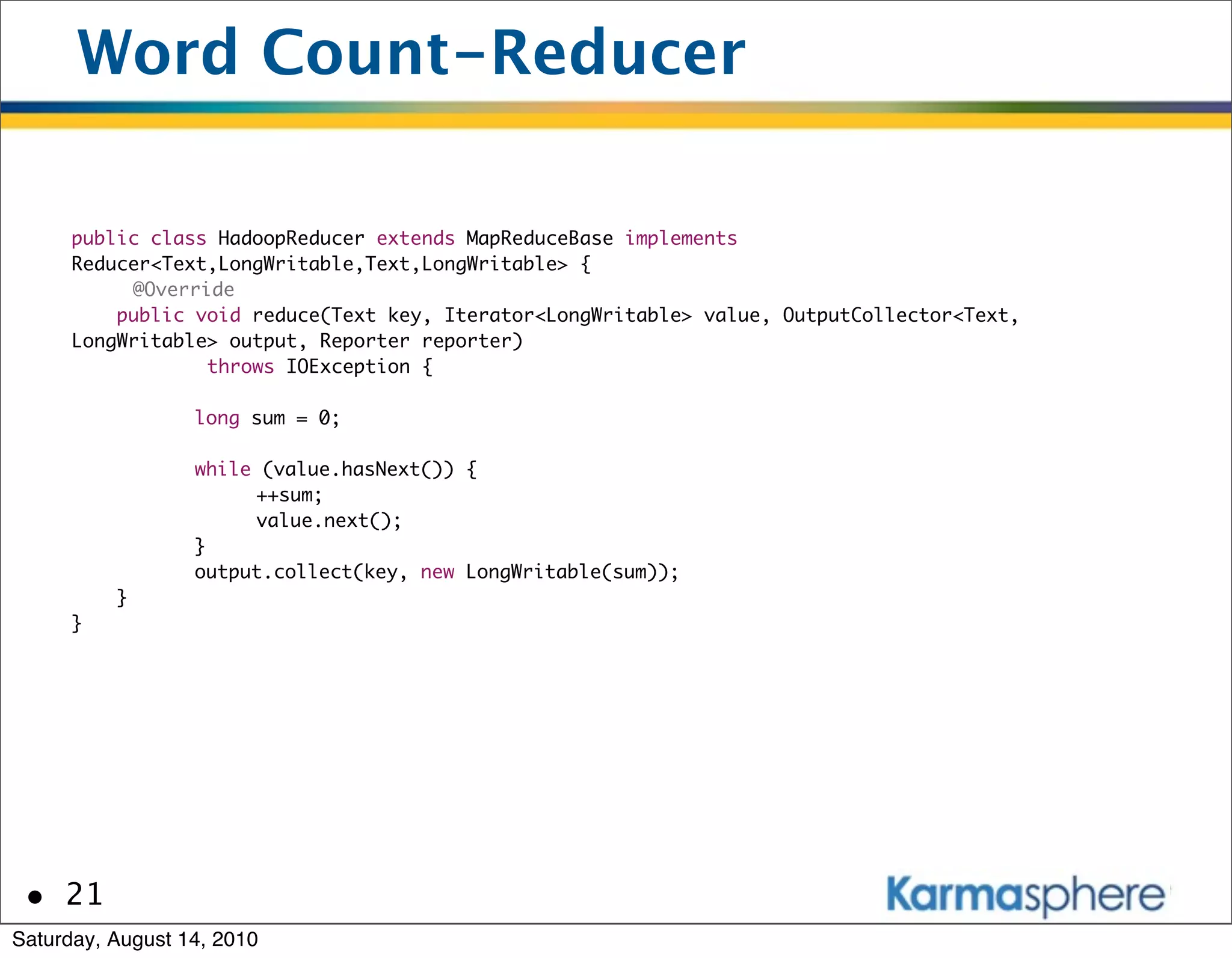 Word Count-Reducer

      public class HadoopReducer extends MapReduceBase implements
      Reducer<Text,LongWritable,Text,LongWritable> {
      	    @Override
          public void reduce(Text key, Iterator<LongWritable> value, OutputCollector<Text,
      LongWritable> output, Reporter reporter)
                  throws IOException {

      	       	   long sum = 0;

      	       	   while (value.hasNext()) {
      	       	   	    ++sum;
      	       	   	    value.next();
      	       	   }
      	       	   output.collect(key, new LongWritable(sum));
          }
      }




 • 21
Saturday, August 14, 2010
 