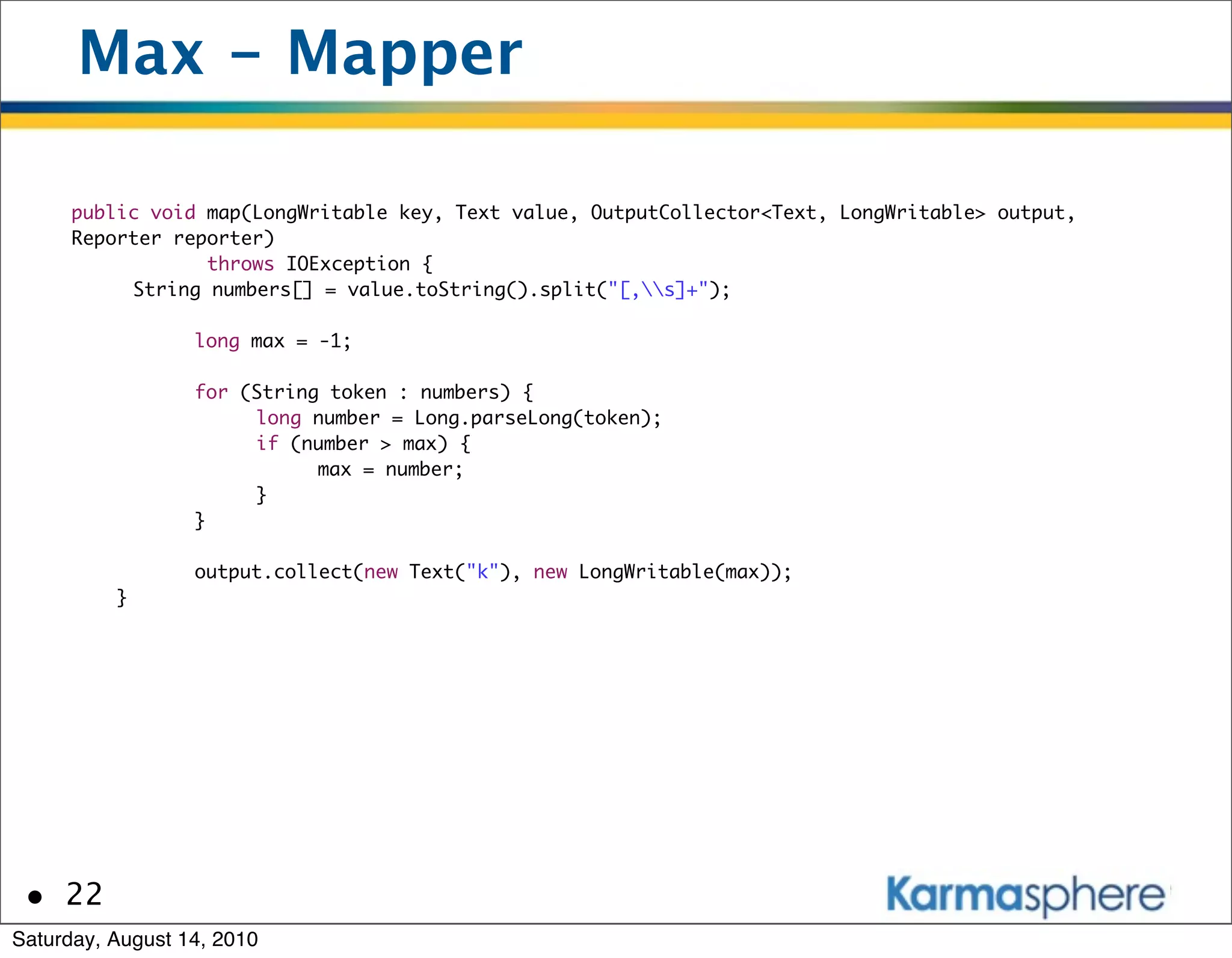 Max - Mapper

      public void map(LongWritable key, Text value, OutputCollector<Text, LongWritable> output,
      Reporter reporter)
                   throws IOException {
          	 String numbers[] = value.toString().split("[,s]+");
      	     	
      	     	    long max = -1;

      	       	   for (String token : numbers) {
      	       	   	    long number = Long.parseLong(token);
      	       	   	    if (number > max) {
      	       	   	    	     max = number;
      	       	   	    }
      	       	   }

      	       	   output.collect(new Text("k"), new LongWritable(max));
          }




 • 22
Saturday, August 14, 2010
 