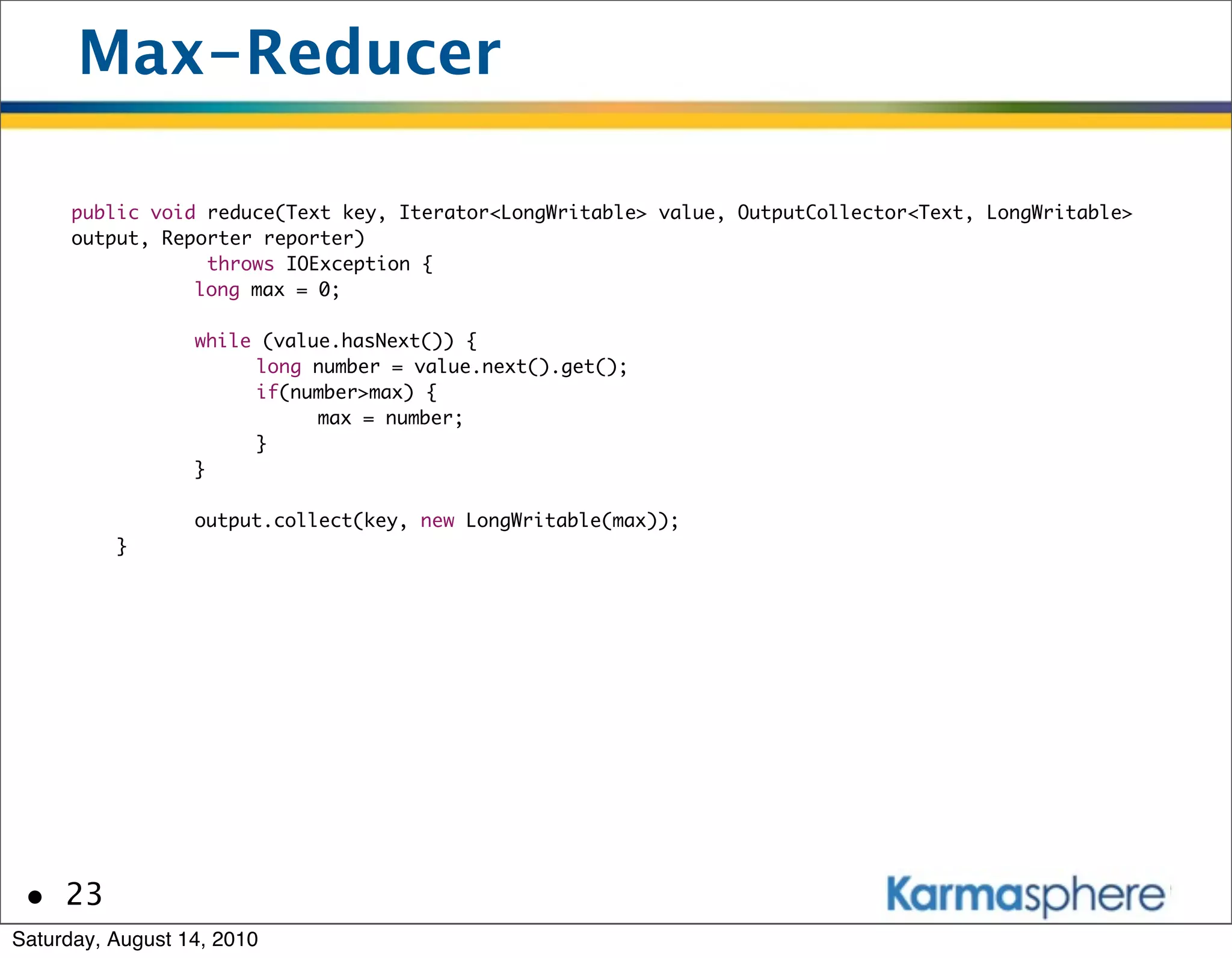 Max-Reducer

      public void reduce(Text key, Iterator<LongWritable> value, OutputCollector<Text, LongWritable>
      output, Reporter reporter)
                  throws IOException {
      	    	     long max = 0;

      	       	   while (value.hasNext()) {
      	       	   	    long number = value.next().get();
      	       	   	    if(number>max) {
      	       	   	    	     max = number;
      	       	   	    }
      	       	   }

      	       	   output.collect(key, new LongWritable(max));
          }




 • 23
Saturday, August 14, 2010
 