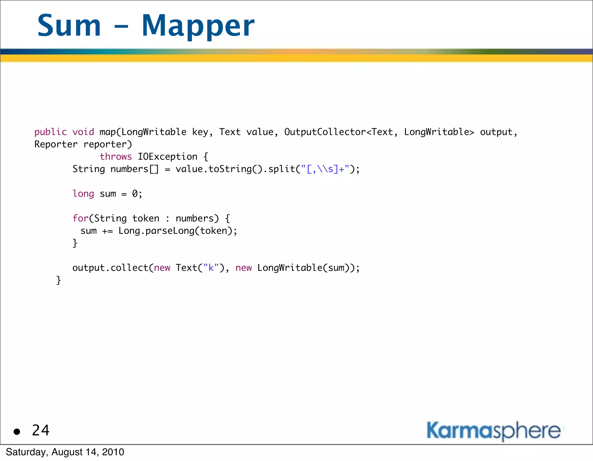 Sum - Mapper


      public void map(LongWritable key, Text value, OutputCollector<Text, LongWritable> output,
      Reporter reporter)
                  throws IOException {
             String numbers[] = value.toString().split("[,s]+");

              long sum = 0;

              for(String token : numbers) {
          	     sum += Long.parseLong(token);
              }

              output.collect(new Text("k"), new LongWritable(sum));
          }




 • 24
Saturday, August 14, 2010
 
