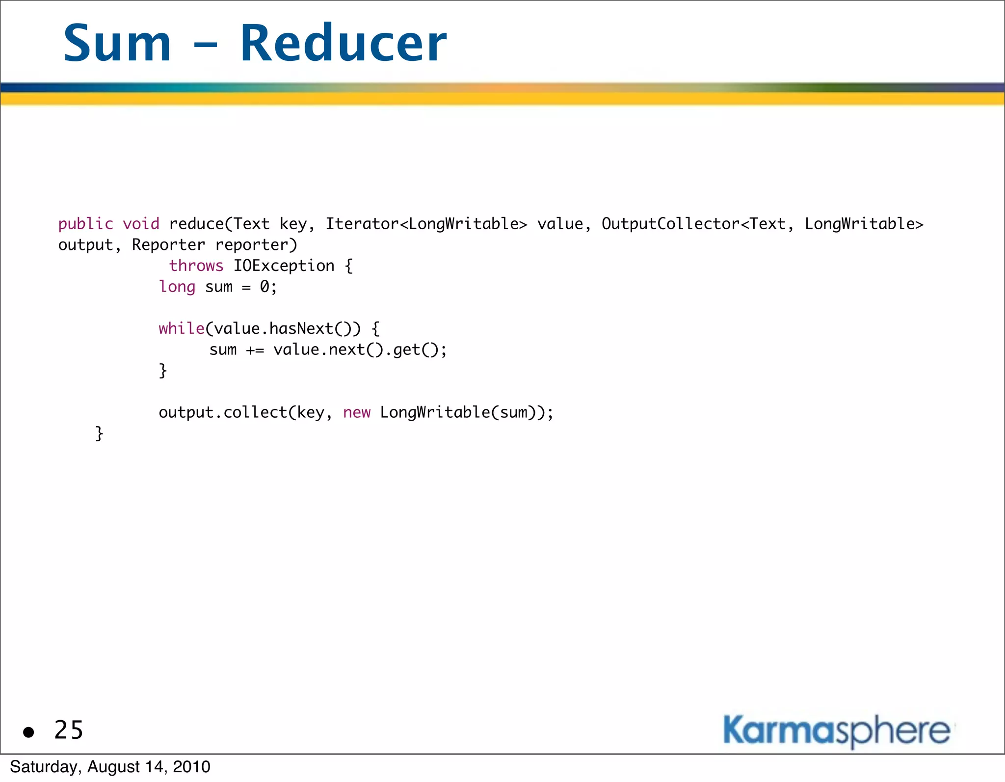 Sum - Reducer


      public void reduce(Text key, Iterator<LongWritable> value, OutputCollector<Text, LongWritable>
      output, Reporter reporter)
                   throws IOException {
      	     	    long sum = 0;
      	     	
      	     	    while(value.hasNext()) {
      	     	    	     sum += value.next().get();
      	     	    }
      	     	
      	     	    output.collect(key, new LongWritable(sum));
          }




 • 25
Saturday, August 14, 2010
 