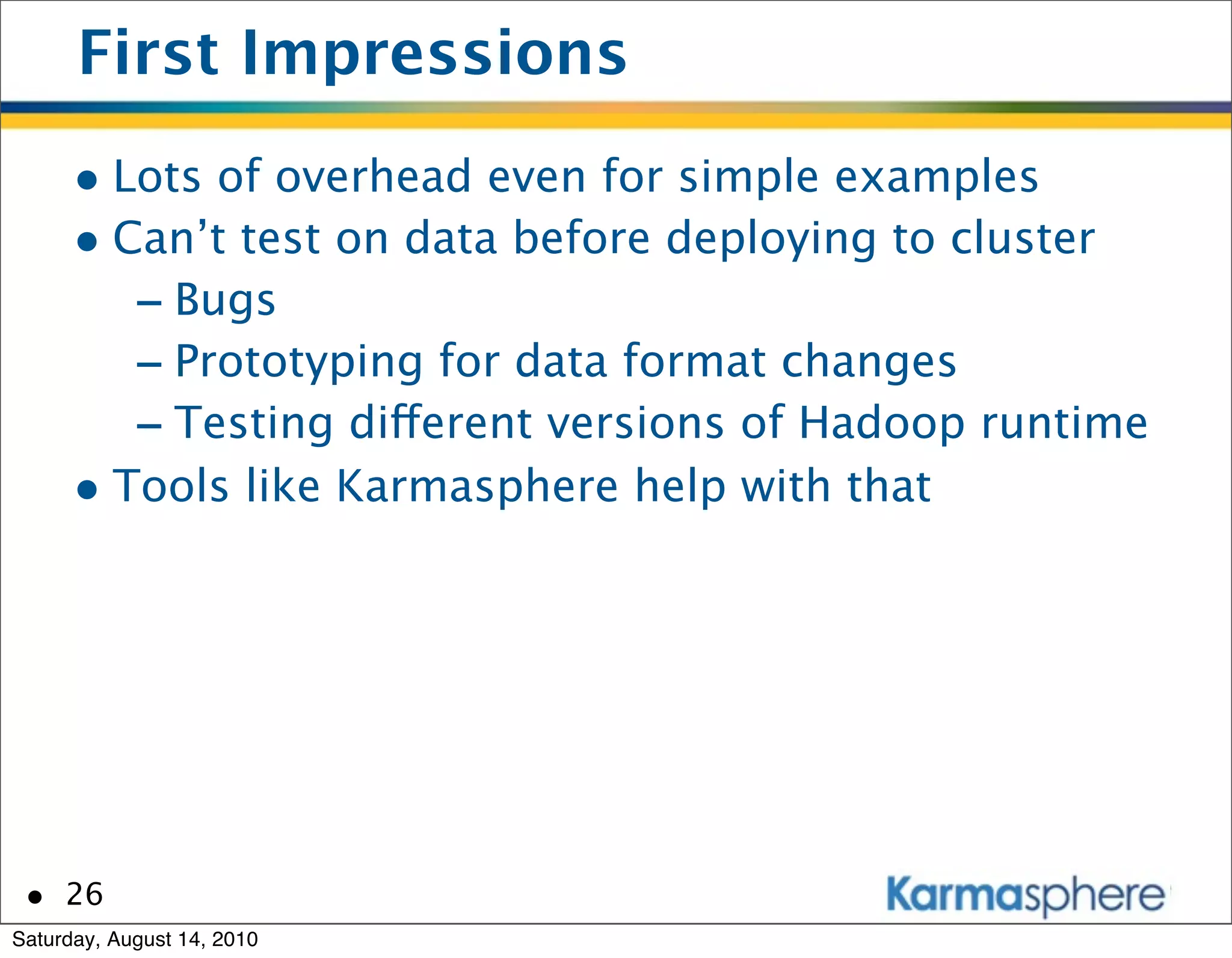 First Impressions
      • Lots of overhead even for simple examples
      • Can’t test on data before deploying to cluster
         - Bugs
         - Prototyping for data format changes
         - Testing different versions of Hadoop runtime
      • Tools like Karmasphere help with that




 • 26
Saturday, August 14, 2010
 