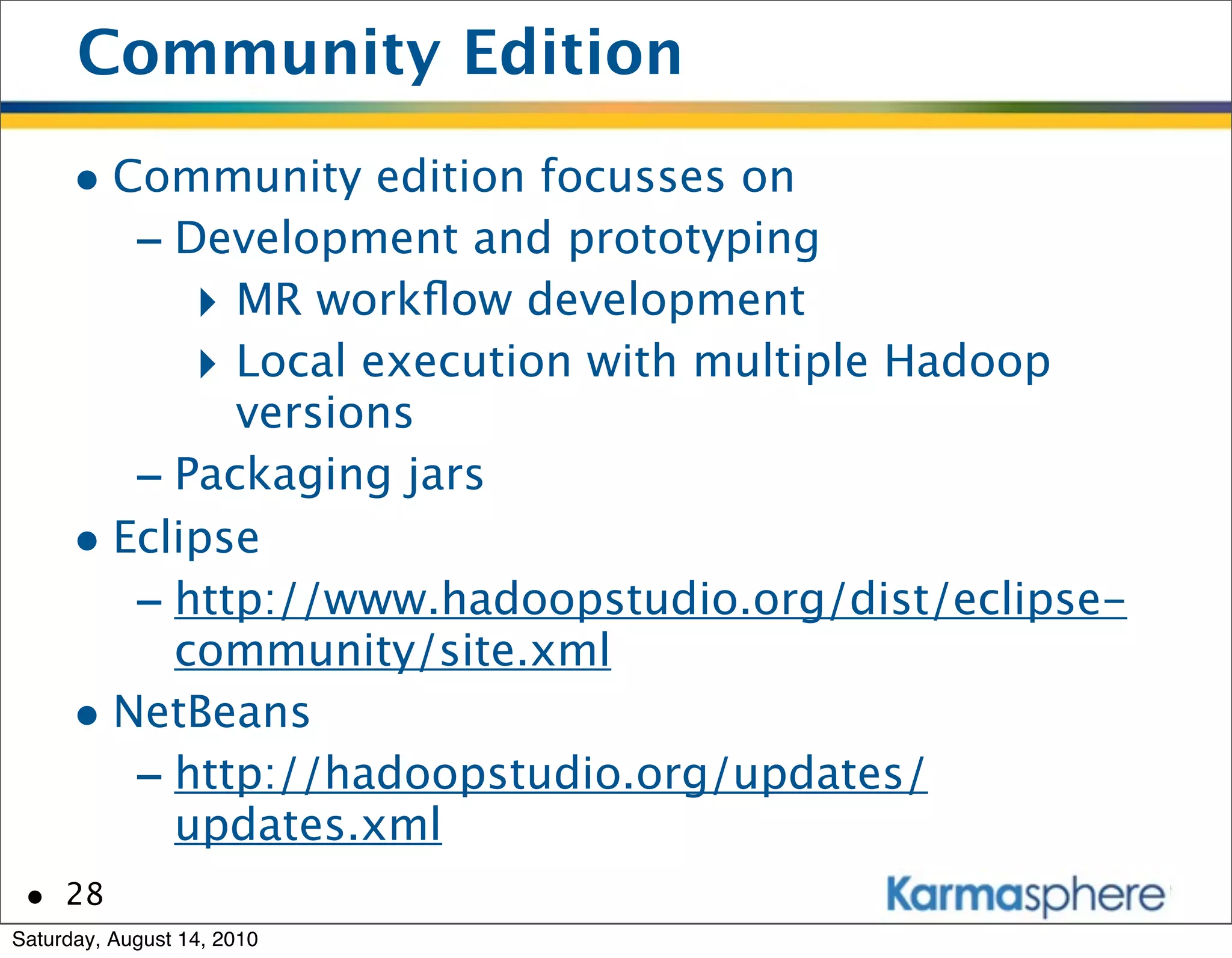 Community Edition
      • Community edition focusses on
         - Development and prototyping
            ‣ MR workﬂow development
            ‣ Local execution with multiple Hadoop
              versions
         - Packaging jars
      • Eclipse
         - http://www.hadoopstudio.org/dist/eclipse-
           community/site.xml
      • NetBeans
         - http://hadoopstudio.org/updates/
           updates.xml
 • 28
Saturday, August 14, 2010
 