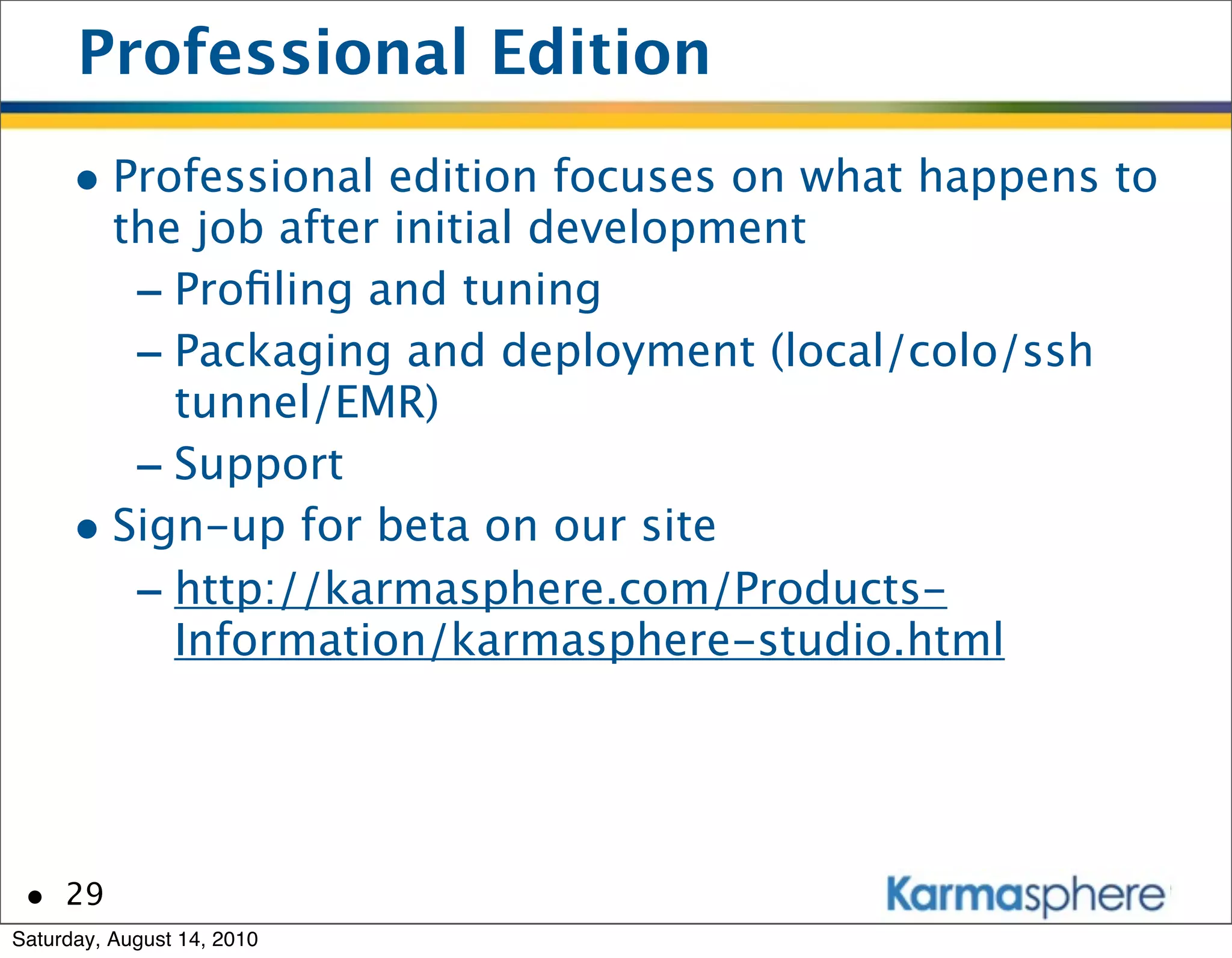 Professional Edition
      • Professional edition focuses on what happens to
        the job after initial development
         - Proﬁling and tuning
         - Packaging and deployment (local/colo/ssh
           tunnel/EMR)
         - Support
      • Sign-up for beta on our site
         - http://karmasphere.com/Products-
           Information/karmasphere-studio.html




 • 29
Saturday, August 14, 2010
 