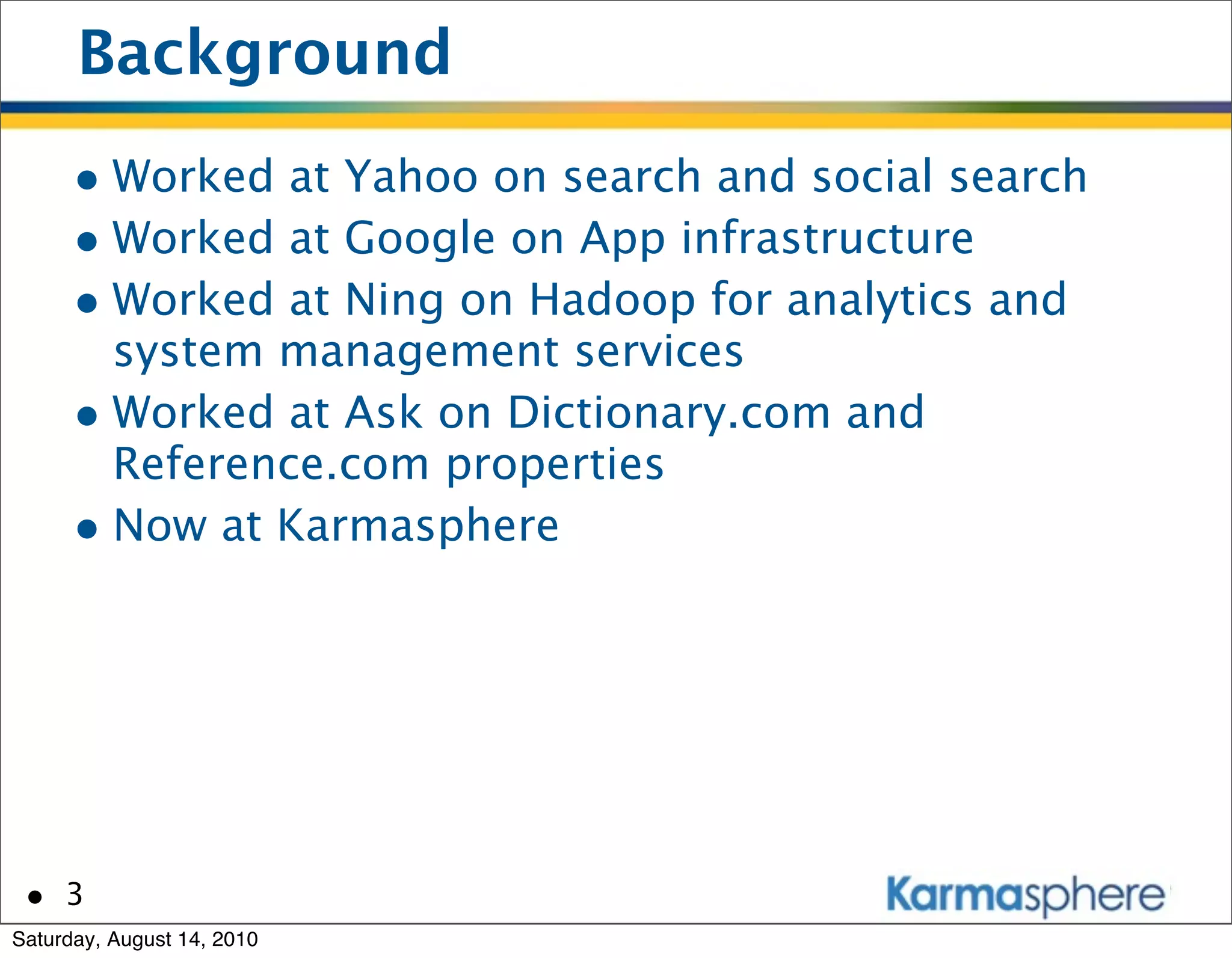 Background
      • Worked at Yahoo on search and social search
      • Worked at Google on App infrastructure
      • Worked at Ning on Hadoop for analytics and
        system management services
      • Worked at Ask on Dictionary.com and
        Reference.com properties
      • Now at Karmasphere




 • 3
Saturday, August 14, 2010
 