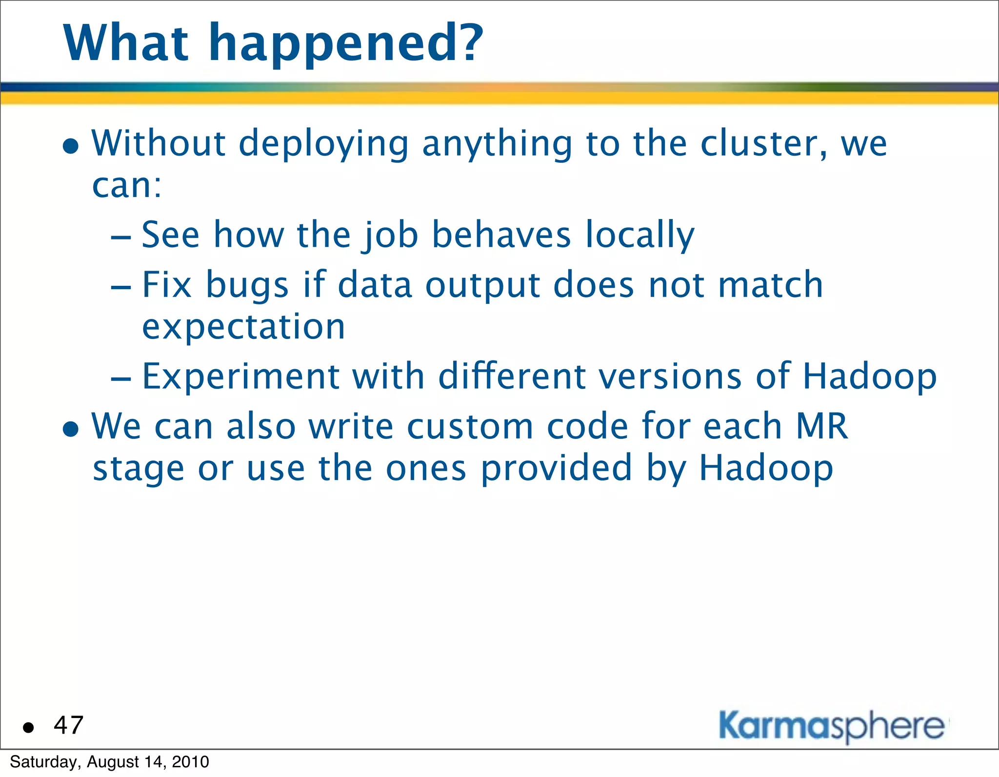What happened?
      • Without deploying anything to the cluster, we
        can:
         - See how the job behaves locally
         - Fix bugs if data output does not match
           expectation
         - Experiment with different versions of Hadoop
      • We can also write custom code for each MR
        stage or use the ones provided by Hadoop




 • 47
Saturday, August 14, 2010
 