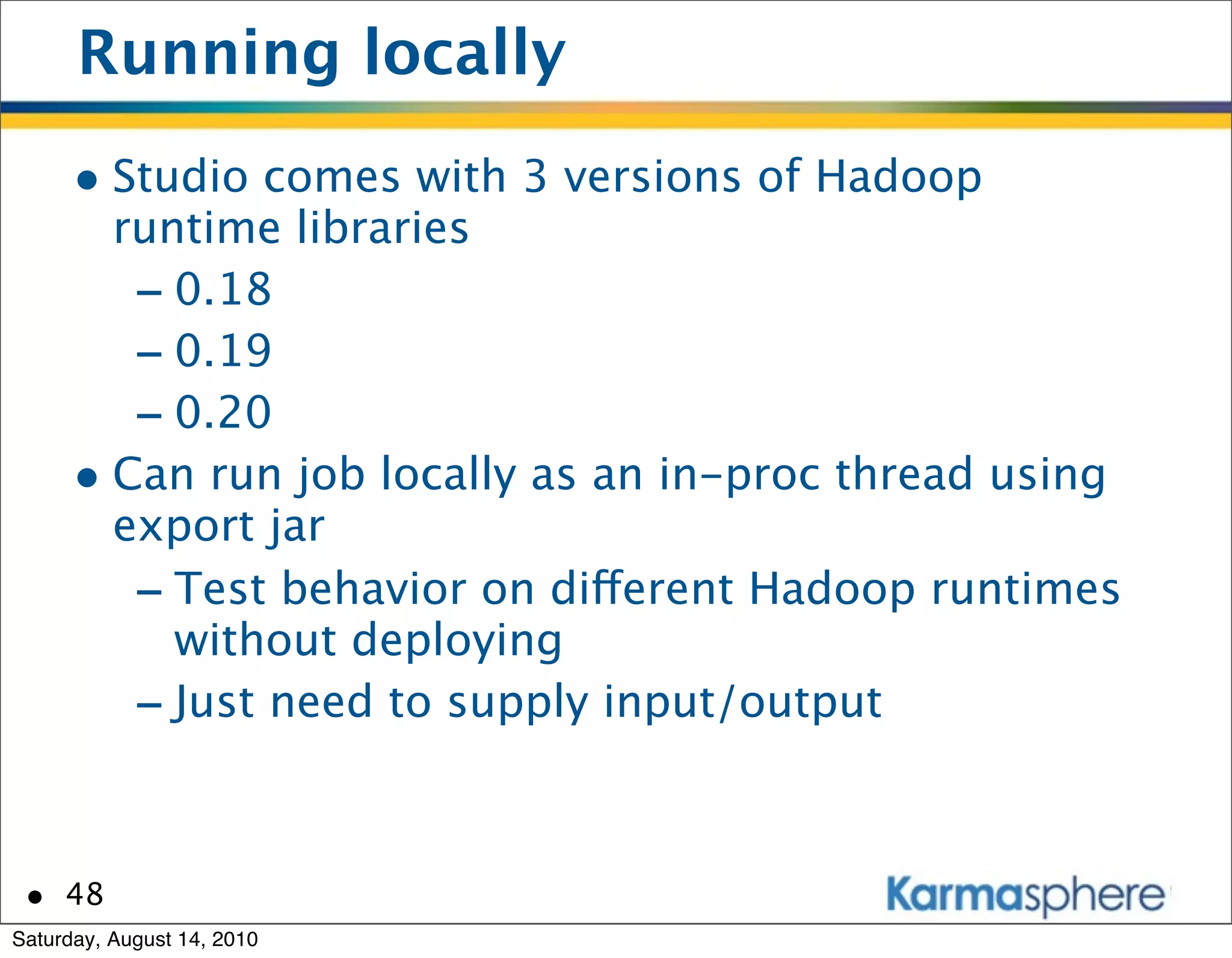 Running locally
      • Studio comes with 3 versions of Hadoop
        runtime libraries
         - 0.18
         - 0.19
         - 0.20
      • Can run job locally as an in-proc thread using
        export jar
         - Test behavior on different Hadoop runtimes
           without deploying
         - Just need to supply input/output


 • 48
Saturday, August 14, 2010
 