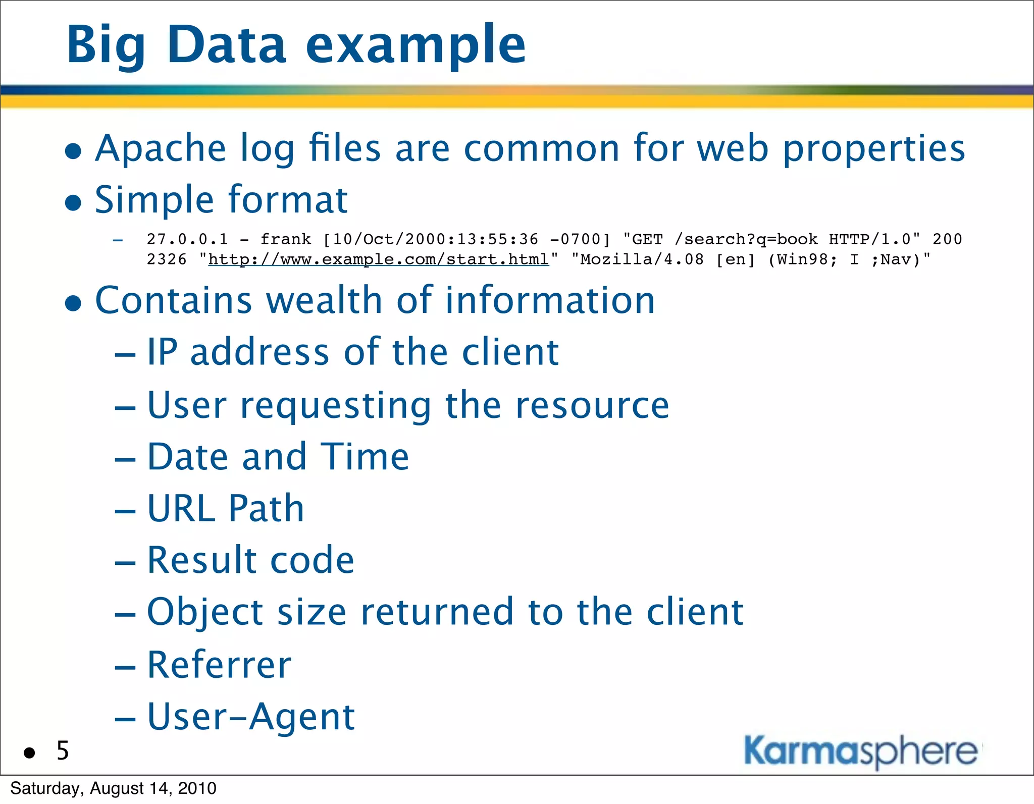 Big Data example
      • Apache log ﬁles are common for web properties
      • Simple format
            -   27.0.0.1 - frank [10/Oct/2000:13:55:36 -0700] "GET /search?q=book HTTP/1.0" 200
                2326 "http://www.example.com/start.html" "Mozilla/4.08 [en] (Win98; I ;Nav)"


      • Contains wealth of information
         - IP address of the client
         - User requesting the resource
         - Date and Time
         - URL Path
         - Result code
         - Object size returned to the client
         - Referrer
         - User-Agent
 • 5
Saturday, August 14, 2010
 
