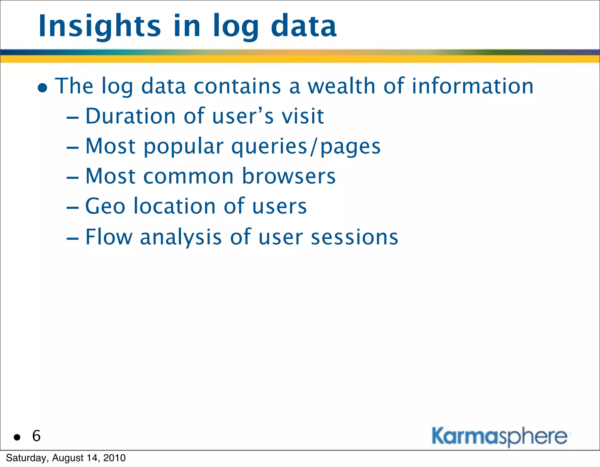 Insights in log data
      • The log data contains a wealth of information
         - Duration of user’s visit
         - Most popular queries/pages
         - Most common browsers
         - Geo location of users
         - Flow analysis of user sessions




 • 6
Saturday, August 14, 2010
 