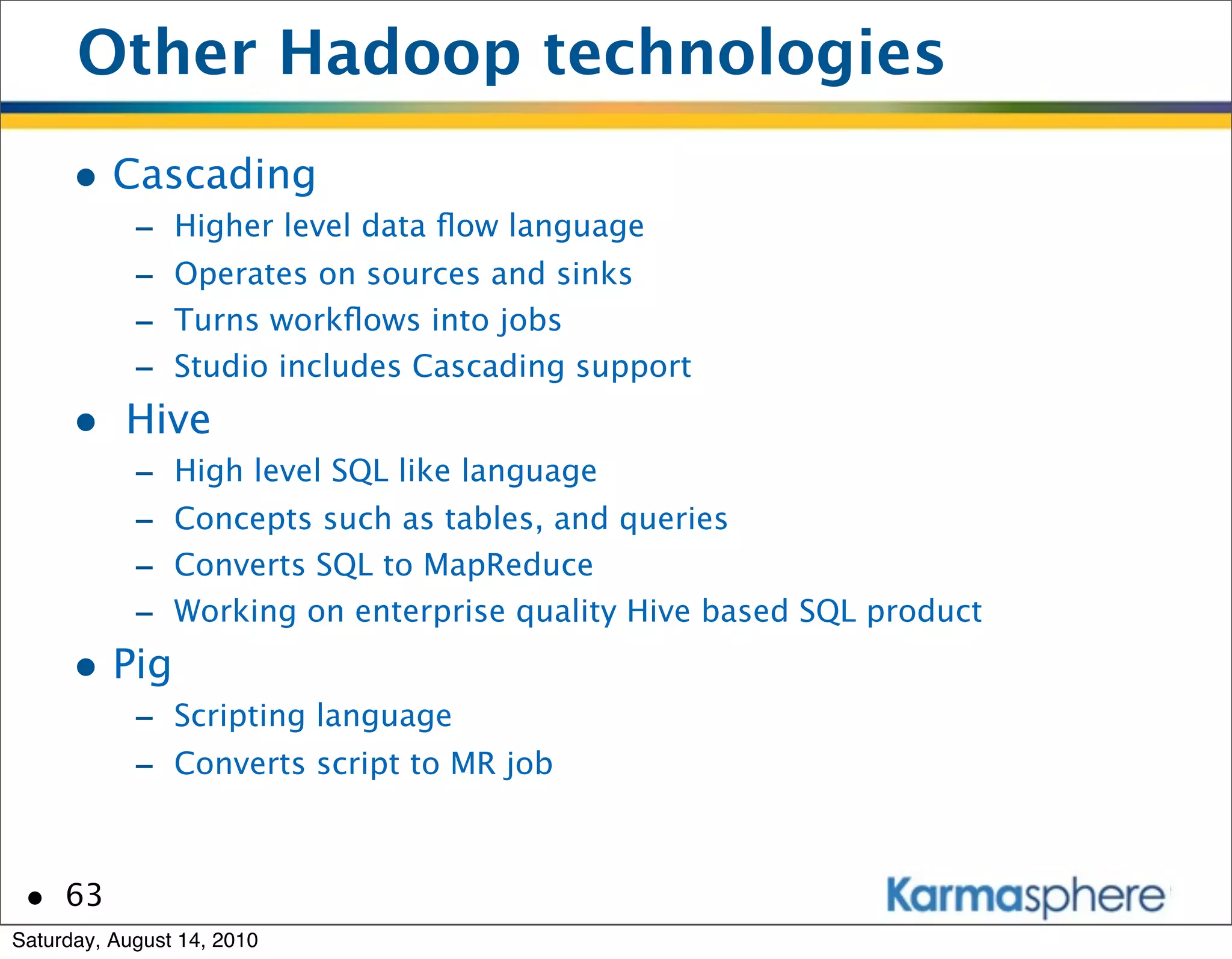 Other Hadoop technologies
      • Cascading
            -   Higher level data ﬂow language
            -   Operates on sources and sinks
            -   Turns workﬂows into jobs
            -   Studio includes Cascading support
      • Hive
            -   High level SQL like language
            -   Concepts such as tables, and queries
            -   Converts SQL to MapReduce
            -   Working on enterprise quality Hive based SQL product
      • Pig
            - Scripting language
            - Converts script to MR job


 • 63
Saturday, August 14, 2010
 