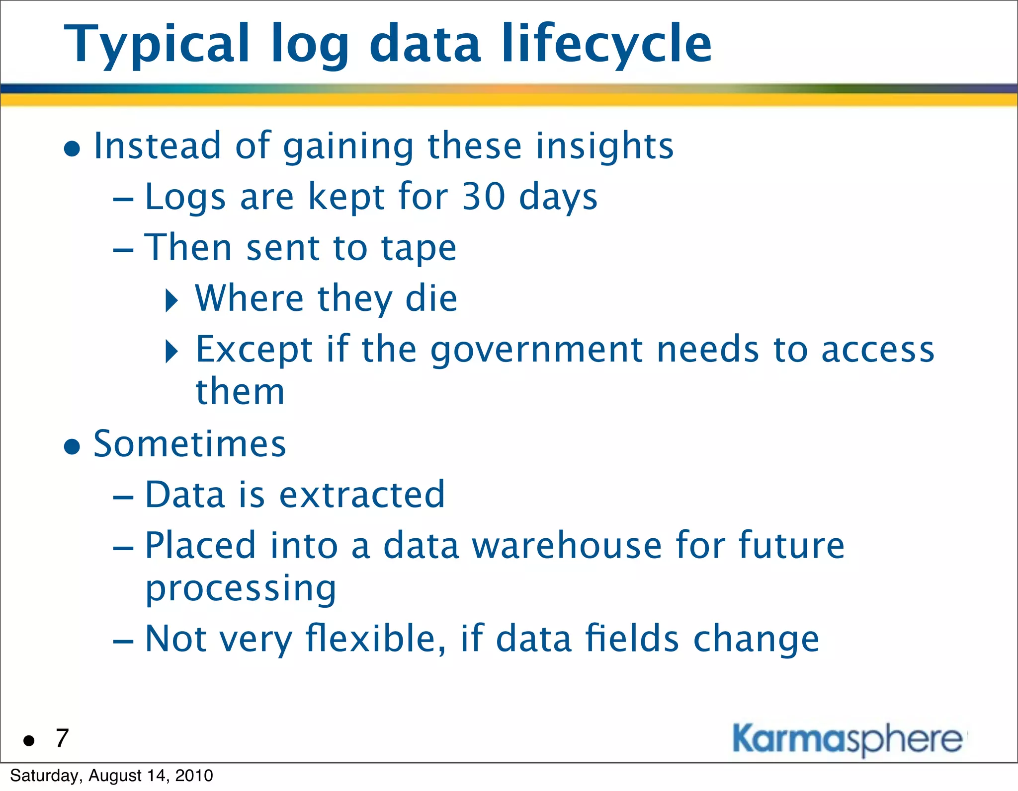 Typical log data lifecycle
      • Instead of gaining these insights
         - Logs are kept for 30 days
         - Then sent to tape
            ‣ Where they die
            ‣ Except if the government needs to access
              them
      • Sometimes
         - Data is extracted
         - Placed into a data warehouse for future
           processing
         - Not very ﬂexible, if data ﬁelds change

 • 7
Saturday, August 14, 2010
 