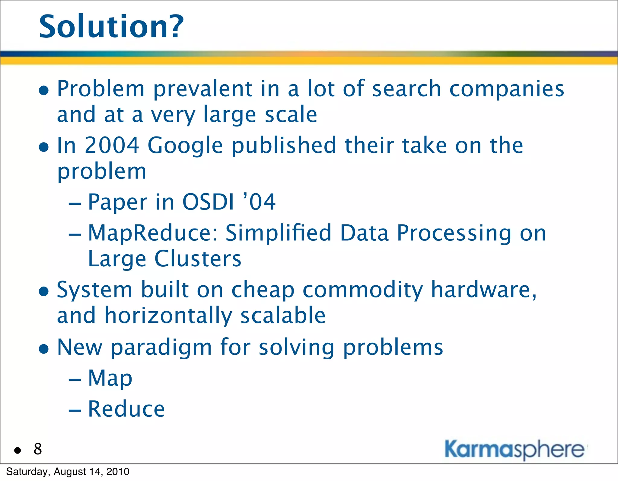 Solution?
      • Problem prevalent in a lot of search companies
        and at a very large scale
      • In 2004 Google published their take on the
        problem
         - Paper in OSDI ’04
         - MapReduce: Simpliﬁed Data Processing on
           Large Clusters
      • System built on cheap commodity hardware,
        and horizontally scalable
      • New paradigm for solving problems
         - Map
         - Reduce
 • 8
Saturday, August 14, 2010
 
