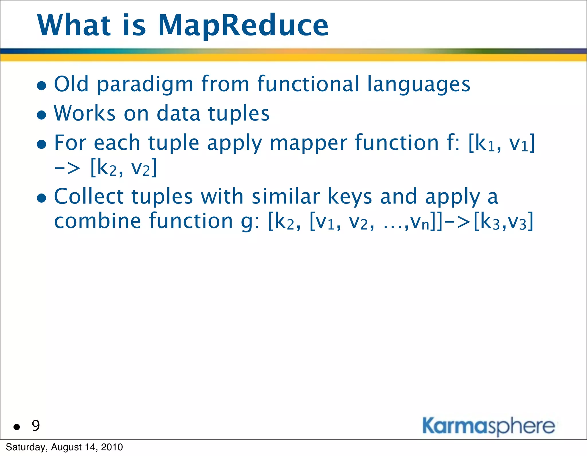 What is MapReduce
      • Old paradigm from functional languages
      • Works on data tuples
      • For each tuple apply mapper function f: [k1, v1]
        -> [k2, v2]
      • Collect tuples with similar keys and apply a
        combine function g: [k2, [v1, v2, …,vn]]->[k3,v3]




 • 9
Saturday, August 14, 2010
 