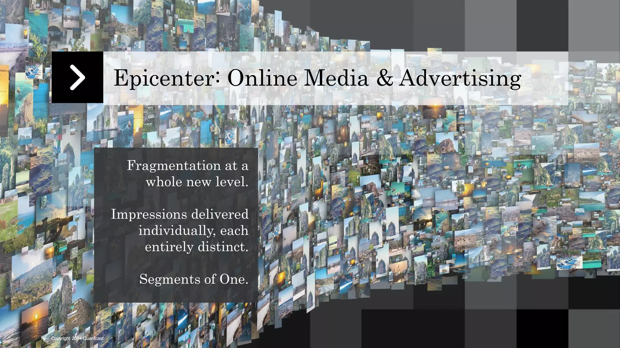 Copyright 2014 Quantcast 
Epicenter: Online Media & Advertising 
Fragmentation at a 
whole new level. 
Impressions delivered 
individually, each 
entirely distinct. 
Segments of One. 
 