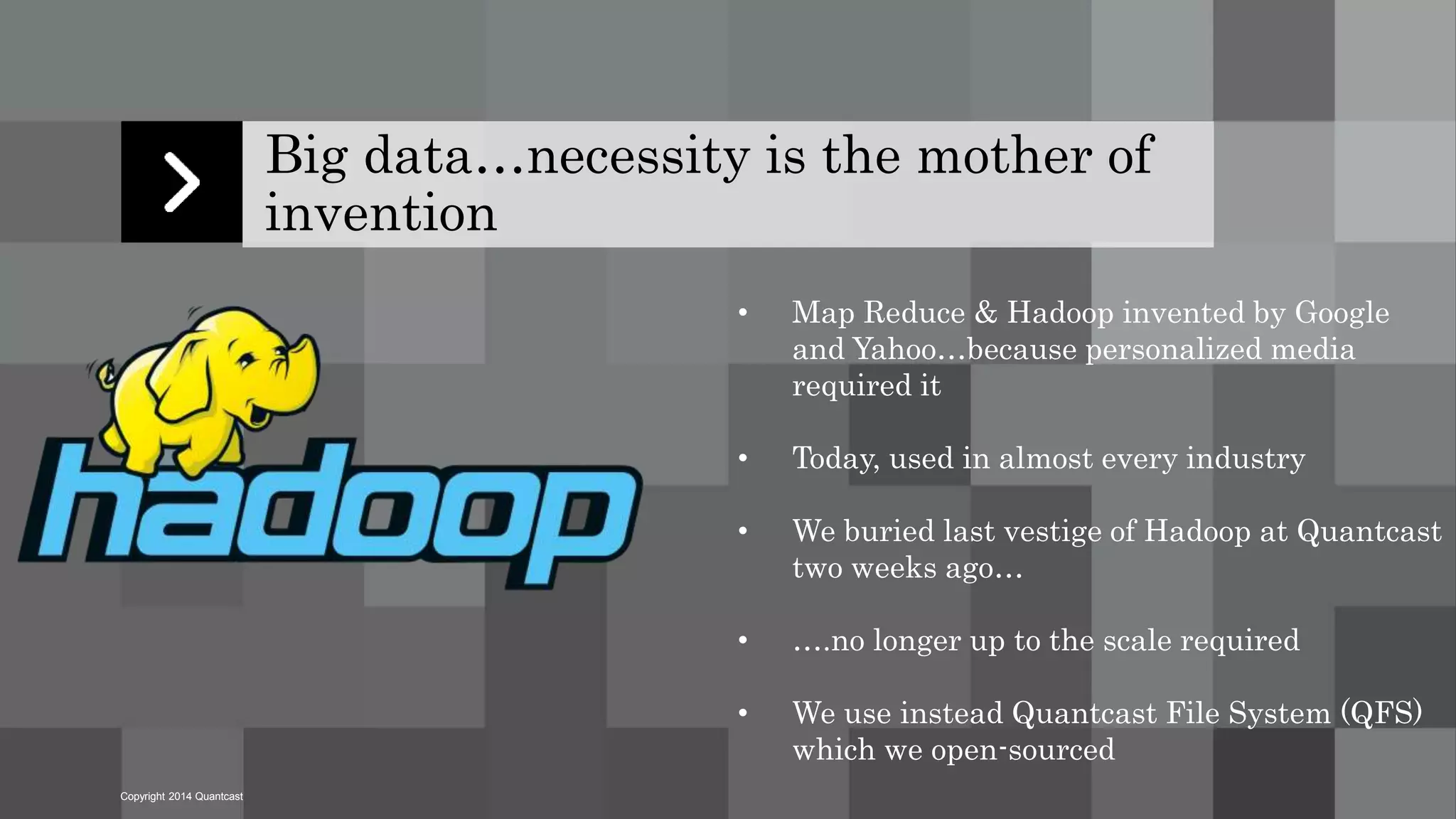 Copyright 2014 Quantcast 
Big data…necessity is the mother of 
invention 
• Map Reduce & Hadoop invented by Google 
and Yahoo…because personalized media 
required it 
• Today, used in almost every industry 
• We buried last vestige of Hadoop at Quantcast 
two weeks ago… 
• ….no longer up to the scale required 
• We use instead Quantcast File System (QFS) 
which we open-sourced 
 