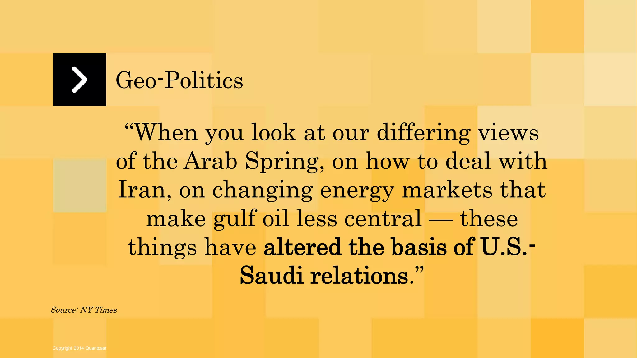 Copyright 2014 Quantcast 
Geo-Politics 
“When you look at our differing views 
of the Arab Spring, on how to deal with 
Iran, on changing energy markets that 
make gulf oil less central — these 
things have altered the basis of U.S.- 
Saudi relations.” 
Source: NY Times 
 