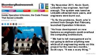 “By November 2011, Kevin Scott, 
LinkedIn’s top engineer, had had 
enough. The system was taxed as 
LinkedIn attracted more users, and 
engineers were burnt out. 
“To fix the problems, Scott, who’d 
arrived from Google that February, 
launched Operation InVersion. 
“He froze development on new 
features so engineers could overhaul 
the computing architecture. 
“`We had to tell management we’re 
not going to deliver anything new 
while all of engineering works on this 
project for the next two months,’ 
Scott says. “It was a scary thing.’” 
@RealGeneKim 
 