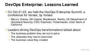 @RealGeneKim 
DevOps Enterprise: Lessons Learned 
 On Oct 21-23, we held the DevOps Enterprise Summit, a 
conference for horses, by horses 
 Macy’s, Disney, GE Capital, Blackboard, Telstra, US Department of 
Homeland Security, CSG, Raytheon, Ticketmaster, Union Bank of 
California 
 Leaders driving DevOps transformations talked about 
 The business problem they set out to solve 
 The obstacles they had to overcome 
 The business value they created 
 