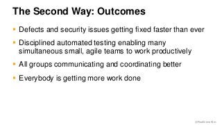 @RealGeneKim 
The Second Way: Outcomes 
 Defects and security issues getting fixed faster than ever 
 Disciplined automated testing enabling many 
simultaneous small, agile teams to work productively 
 All groups communicating and coordinating better 
 Everybody is getting more work done 
 
